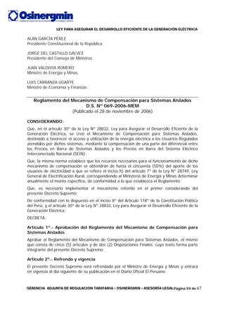 LLLEEEYYY PPPAAARRRAAA AAASSSEEEGGGUUURRRAAARRR EEELLL DDDEEESSSAAARRRRRROOOLLLLLLOOO EEEFFFIIICCCIIIEEENNNTTTEEE DDDEEE LLLAAA GGGEEENNNEEERRRAAACCCIIIÓÓÓNNN EEELLLÉÉÉCCCTTTRRRIIICCCAAA
GGGEEERRREEENNNCCCIIIAAA AAADDDJJJUUUNNNTTTAAA DDDEEE RRREEEGGGUUULLLAAACCCIIIOOONNN TTTAAARRRIIIFFFAAARRRIIIAAA --- OOOSSSIIINNNEEERRRGGGMMMIIINNN --- AAASSSEEESSSOOORRRÍÍÍAAA LLLEEEGGGAAALLLPágina 59 de 67
ALAN GARCÍA PÉREZ
Presidente Constitucional de la República
JORGE DEL CASTILLO GÁLVEZ
Presidente del Consejo de Ministros
JUAN VALDIVIA ROMERO
Ministro de Energía y Minas
LUIS CARRANZA UGARTE
Ministro de Economía y Finanzas
Reglamento del Mecanismo de Compensación para Sistemas Aislados
D.S. Nº 069-2006-MEM
(Publicado el 28 de noviembre de 2006)
CONSIDERANDO:
Que, en el artículo 30º de la Ley Nº 28832, Ley para Asegurar el Desarrollo Eficiente de la
Generación Eléctrica, se creó el Mecanismo de Compensación para Sistemas Aislados,
destinado a favorecer el acceso y utilización de la energía eléctrica a los Usuarios Regulados
atendidos por dichos sistemas, mediante la compensación de una parte del diferencial entre
los Precios en Barra de Sistemas Aislados y los Precios en Barra del Sistema Eléctrico
Interconectado Nacional (SEIN);
Que, la misma norma establece que los recursos necesarios para el funcionamiento de dicho
mecanismo de compensación se obtendrán de hasta el cincuenta (50%) del aporte de los
usuarios de electricidad a que se refiere el inciso h) del artículo 7º de la Ley Nº 28749, Ley
General de Electrificación Rural, correspondiendo al Ministerio de Energía y Minas determinar
anualmente el monto específico, de conformidad a lo que establezca el Reglamento;
Que, es necesario implementar el mecanismo referido en el primer considerando del
presente Decreto Supremo;
De conformidad con lo dispuesto en el inciso 8º del Artículo 118º de la Constitución Política
del Perú, y el artículo 30º de la Ley Nº 28832, Ley para Asegurar el Desarrollo Eficiente de la
Generación Eléctrica;
DECRETA:
Artículo 1º.- Aprobación del Reglamento del Mecanismo de Compensación para
Sistemas Aislados
Aprobar el Reglamento del Mecanismo de Compensación para Sistemas Aislados, el mismo
que consta de cinco (5) artículos y de dos (2) Disposiciones Finales, cuyo texto forma parte
integrante del presente Decreto Supremo.
Artículo 2º.- Refrendo y vigencia
El presente Decreto Supremo será refrendado por el Ministro de Energía y Minas y entrará
en vigencia al día siguiente de su publicación en el Diario Oficial El Peruano.
 