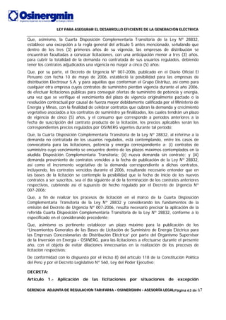 LLLEEEYYY PPPAAARRRAAA AAASSSEEEGGGUUURRRAAARRR EEELLL DDDEEESSSAAARRRRRROOOLLLLLLOOO EEEFFFIIICCCIIIEEENNNTTTEEE DDDEEE LLLAAA GGGEEENNNEEERRRAAACCCIIIÓÓÓNNN EEELLLÉÉÉCCCTTTRRRIIICCCAAA
GGGEEERRREEENNNCCCIIIAAA AAADDDJJJUUUNNNTTTAAA DDDEEE RRREEEGGGUUULLLAAACCCIIIOOONNN TTTAAARRRIIIFFFAAARRRIIIAAA --- OOOSSSIIINNNEEERRRGGGMMMIIINNN --- AAASSSEEESSSOOORRRÍÍÍAAA LLLEEEGGGAAALLLPágina 63 de 67
Que, asimismo, la Cuarta Disposición Complementaria Transitoria de la Ley Nº 28832,
establece una excepción a la regla general del artículo 5 antes mencionado, señalando que
dentro de los tres (3) primeros años de su vigencia, las empresas de distribución se
encuentran facultadas a convocar licitaciones, con una anticipación menor a tres (3) años,
para cubrir la totalidad de la demanda no contratada de sus usuarios regulados, debiendo
tener los contratos adjudicados una vigencia no mayor a cinco (5) años;
Que, por su parte, el Decreto de Urgencia Nº 007-2006, publicado en el Diario Oficial El
Peruano con fecha 10 de mayo de 2006, estableció la posibilidad para las empresas de
distribución Electrosur S.A. y para aquéllas que conforman el Grupo Distriluz, así como para
cualquier otra empresa cuyos contratos de suministro pierdan vigencia durante el año 2006,
de efectuar licitaciones públicas para conseguir ofertas de suministro de potencia y energía,
una vez que se verifique el vencimiento del plazo de vigencia originalmente pactado o la
resolución contractual por causal de fuerza mayor debidamente calificada por el Ministerio de
Energía y Minas, con la finalidad de celebrar contratos que cubran la demanda y crecimiento
vegetativo asociados a los contratos de suministro ya finalizados, los cuales tendrán un plazo
de vigencia de cinco (5) años, y el consumo que corresponde a períodos anteriores a la
fecha de suscripción del contrato producto de la licitación, los precios aplicables serán los
correspondientes precios regulados por OSINERG vigentes durante tal período;
Que, la Cuarta Disposición Complementaria Transitoria de la Ley Nº 28832, al referirse a la
demanda no contratada de los usuarios regulados, está contemplando, entre los casos de
convocatoria para las licitaciones, potencia y energía correspondiente a: (i) contratos de
suministro cuyo vencimiento se encuentre dentro de los plazos máximos contemplados en la
aludida Disposición Complementaria Transitoria; (ii) nueva demanda sin contrato; y (iii)
demanda proveniente de contratos vencidos a la fecha de publicación de la Ley Nº 28832,
así como el incremento vegetativo de la demanda correspondiente a dichos contratos,
incluyendo, los contratos vencidos durante el 2006, resultando necesario entender que en
las bases de la licitación se contemple la posibilidad que la fecha de inicio de los nuevos
contratos a ser suscritos, sea el día siguiente al de la terminación de los contratos anteriores
respectivos, cubriendo así el supuesto de hecho regulado por el Decreto de Urgencia Nº
007-2006;
Que, a fin de realizar los procesos de licitación en el marco de la Cuarta Disposición
Complementaria Transitoria de la Ley Nº 28832 y considerando los fundamentos de la
emisión del Decreto de Urgencia Nº 007-2006, resulta necesario precisar la aplicación de la
referida Cuarta Disposición Complementaria Transitoria de la Ley Nº 28832, conforme a lo
especificado en el considerando precedente;
Que, asimismo es pertinente establecer un plazo máximo para la publicación de los
“Lineamientos Generales de las Bases de Licitación de Suministro de Energía Eléctrica para
las Empresas Concesionarias de Distribución Eléctrica” por parte del Organismo Supervisor
de la Inversión en Energía - OSINERG, para las licitaciones a efectuarse durante el presente
año, con el objeto de evitar dilaciones innecesarias en la realización de los procesos de
licitación respectivos;
De conformidad con lo dispuesto por el inciso 8) del artículo 118 de la Constitución Política
del Perú y por el Decreto Legislativo Nº 560, Ley del Poder Ejecutivo;
DECRETA:
Artículo 1.- Aplicación de las licitaciones por situaciones de excepción
 