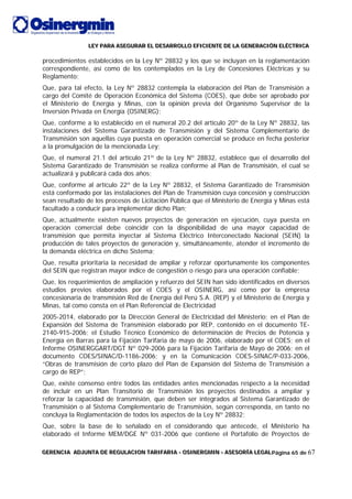 LLLEEEYYY PPPAAARRRAAA AAASSSEEEGGGUUURRRAAARRR EEELLL DDDEEESSSAAARRRRRROOOLLLLLLOOO EEEFFFIIICCCIIIEEENNNTTTEEE DDDEEE LLLAAA GGGEEENNNEEERRRAAACCCIIIÓÓÓNNN EEELLLÉÉÉCCCTTTRRRIIICCCAAA
GGGEEERRREEENNNCCCIIIAAA AAADDDJJJUUUNNNTTTAAA DDDEEE RRREEEGGGUUULLLAAACCCIIIOOONNN TTTAAARRRIIIFFFAAARRRIIIAAA --- OOOSSSIIINNNEEERRRGGGMMMIIINNN --- AAASSSEEESSSOOORRRÍÍÍAAA LLLEEEGGGAAALLLPágina 65 de 67
procedimientos establecidos en la Ley Nº 28832 y los que se incluyan en la reglamentación
correspondiente, así como de los contemplados en la Ley de Concesiones Eléctricas y su
Reglamento;
Que, para tal efecto, la Ley Nº 28832 contempla la elaboración del Plan de Transmisión a
cargo del Comité de Operación Económica del Sistema (COES), que debe ser aprobado por
el Ministerio de Energía y Minas, con la opinión previa del Organismo Supervisor de la
Inversión Privada en Energía (OSINERG);
Que, conforme a lo establecido en el numeral 20.2 del artículo 20º de la Ley Nº 28832, las
instalaciones del Sistema Garantizado de Transmisión y del Sistema Complementario de
Transmisión son aquellas cuya puesta en operación comercial se produce en fecha posterior
a la promulgación de la mencionada Ley;
Que, el numeral 21.1 del artículo 21º de la Ley Nº 28832, establece que el desarrollo del
Sistema Garantizado de Transmisión se realiza conforme al Plan de Transmisión, el cual se
actualizará y publicará cada dos años;
Que, conforme al artículo 22º de la Ley Nº 28832, el Sistema Garantizado de Transmisión
está conformado por las instalaciones del Plan de Transmisión cuya concesión y construcción
sean resultado de los procesos de Licitación Pública que el Ministerio de Energía y Minas está
facultado a conducir para implementar dicho Plan;
Que, actualmente existen nuevos proyectos de generación en ejecución, cuya puesta en
operación comercial debe coincidir con la disponibilidad de una mayor capacidad de
transmisión que permita inyectar al Sistema Eléctrico Interconectado Nacional (SEIN) la
producción de tales proyectos de generación y, simultáneamente, atender el incremento de
la demanda eléctrica en dicho Sistema;
Que, resulta prioritaria la necesidad de ampliar y reforzar oportunamente los componentes
del SEIN que registran mayor índice de congestión o riesgo para una operación confiable;
Que, los requerimientos de ampliación y refuerzo del SEIN han sido identificados en diversos
estudios previos elaborados por el COES y el OSINERG, así como por la empresa
concesionaria de transmisión Red de Energía del Perú S.A. (REP) y el Ministerio de Energía y
Minas, tal como consta en el Plan Referencial de Electricidad
2005-2014, elaborado por la Dirección General de Electricidad del Ministerio; en el Plan de
Expansión del Sistema de Transmisión elaborado por REP, contenido en el documento TE-
2140-915-2006; el Estudio Técnico Económico de determinación de Precios de Potencia y
Energía en Barras para la Fijación Tarifaria de mayo de 2006, elaborado por el COES; en el
Informe OSINERGGART/DGT Nº 029-2006 para la Fijación Tarifaria de Mayo de 2006; en el
documento COES/SINAC/D-1186-2006; y en la Comunicación COES-SINAC/P-033-2006,
“Obras de transmisión de corto plazo del Plan de Expansión del Sistema de Transmisión a
cargo de REP”;
Que, existe consenso entre todos las entidades antes mencionadas respecto a la necesidad
de incluir en un Plan Transitorio de Transmisión los proyectos destinados a ampliar y
reforzar la capacidad de transmisión, que deben ser integrados al Sistema Garantizado de
Transmisión o al Sistema Complementario de Transmisión, según corresponda, en tanto no
concluya la Reglamentación de todos los aspectos de la Ley Nº 28832;
Que, sobre la base de lo señalado en el considerando que antecede, el Ministerio ha
elaborado el Informe MEM/DGE Nº 031-2006 que contiene el Portafolio de Proyectos de
 