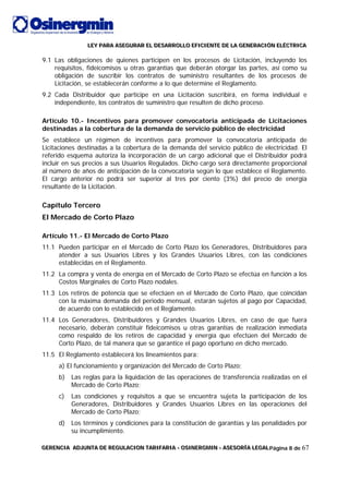 LLLEEEYYY PPPAAARRRAAA AAASSSEEEGGGUUURRRAAARRR EEELLL DDDEEESSSAAARRRRRROOOLLLLLLOOO EEEFFFIIICCCIIIEEENNNTTTEEE DDDEEE LLLAAA GGGEEENNNEEERRRAAACCCIIIÓÓÓNNN EEELLLÉÉÉCCCTTTRRRIIICCCAAA
GGGEEERRREEENNNCCCIIIAAA AAADDDJJJUUUNNNTTTAAA DDDEEE RRREEEGGGUUULLLAAACCCIIIOOONNN TTTAAARRRIIIFFFAAARRRIIIAAA --- OOOSSSIIINNNEEERRRGGGMMMIIINNN --- AAASSSEEESSSOOORRRÍÍÍAAA LLLEEEGGGAAALLLPágina 8 de 67
9.1 Las obligaciones de quienes participen en los procesos de Licitación, incluyendo los
requisitos, fideicomisos u otras garantías que deberán otorgar las partes, así como su
obligación de suscribir los contratos de suministro resultantes de los procesos de
Licitación, se establecerán conforme a lo que determine el Reglamento.
9.2 Cada Distribuidor que participe en una Licitación suscribirá, en forma individual e
independiente, los contratos de suministro que resulten de dicho proceso.
Artículo 10.- Incentivos para promover convocatoria anticipada de Licitaciones
destinadas a la cobertura de la demanda de servicio público de electricidad
Se establece un régimen de incentivos para promover la convocatoria anticipada de
Licitaciones destinadas a la cobertura de la demanda del servicio público de electricidad. El
referido esquema autoriza la incorporación de un cargo adicional que el Distribuidor podrá
incluir en sus precios a sus Usuarios Regulados. Dicho cargo será directamente proporcional
al número de años de anticipación de la convocatoria según lo que establece el Reglamento.
El cargo anterior no podrá ser superior al tres por ciento (3%) del precio de energía
resultante de la Licitación.
Capítulo Tercero
El Mercado de Corto Plazo
Artículo 11.- El Mercado de Corto Plazo
11.1 Pueden participar en el Mercado de Corto Plazo los Generadores, Distribuidores para
atender a sus Usuarios Libres y los Grandes Usuarios Libres, con las condiciones
establecidas en el Reglamento.
11.2 La compra y venta de energía en el Mercado de Corto Plazo se efectúa en función a los
Costos Marginales de Corto Plazo nodales.
11.3 Los retiros de potencia que se efectúen en el Mercado de Corto Plazo, que coincidan
con la máxima demanda del periodo mensual, estarán sujetos al pago por Capacidad,
de acuerdo con lo establecido en el Reglamento.
11.4 Los Generadores, Distribuidores y Grandes Usuarios Libres, en caso de que fuera
necesario, deberán constituir fideicomisos u otras garantías de realización inmediata
como respaldo de los retiros de capacidad y energía que efectúen del Mercado de
Corto Plazo, de tal manera que se garantice el pago oportuno en dicho mercado.
11.5 El Reglamento establecerá los lineamientos para:
a) El funcionamiento y organización del Mercado de Corto Plazo;
b) Las reglas para la liquidación de las operaciones de transferencia realizadas en el
Mercado de Corto Plazo;
c) Las condiciones y requisitos a que se encuentra sujeta la participación de los
Generadores, Distribuidores y Grandes Usuarios Libres en las operaciones del
Mercado de Corto Plazo;
d) Los términos y condiciones para la constitución de garantías y las penalidades por
su incumplimiento.
 