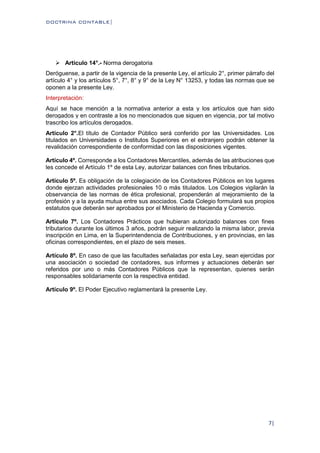 DOCTRINA CONTABLE|
7|
 Artículo 14°.- Norma derogatoria
Deróguense, a partir de la vigencia de la presente Ley, el artículo 2°, primer párrafo del
artículo 4° y los artículos 5°, 7°, 8° y 9° de la Ley N° 13253, y todas las normas que se
oponen a la presente Ley.
Interpretación:
Aquí se hace mención a la normativa anterior a esta y los artículos que han sido
derogados y en contraste a los no mencionados que siguen en vigencia, por tal motivo
trascribo los artículos derogados.
Artículo 2°.El título de Contador Público será conferido por las Universidades. Los
titulados en Universidades o Institutos Superiores en el extranjero podrán obtener la
revalidación correspondiente de conformidad con las disposiciones vigentes.
Artículo 4º. Corresponde a los Contadores Mercantiles, además de las atribuciones que
les concede el Artículo 1º de esta Ley, autorizar balances con fines tributarios.
Artículo 5º. Es obligación de la colegiación de los Contadores Públicos en los lugares
donde ejerzan actividades profesionales 10 o más titulados. Los Colegios vigilarán la
observancia de las normas de ética profesional, propenderán al mejoramiento de la
profesión y a la ayuda mutua entre sus asociados. Cada Colegio formulará sus propios
estatutos que deberán ser aprobados por el Ministerio de Hacienda y Comercio.
Artículo 7º. Los Contadores Prácticos que hubieran autorizado balances con fines
tributarios durante los últimos 3 años, podrán seguir realizando la misma labor, previa
inscripción en Lima, en la Superintendencia de Contribuciones, y en provincias, en las
oficinas correspondientes, en el plazo de seis meses.
Artículo 8º. En caso de que las facultades señaladas por esta Ley, sean ejercidas por
una asociación o sociedad de contadores, sus informes y actuaciones deberán ser
referidos por uno o más Contadores Públicos que la representan, quienes serán
responsables solidariamente con la respectiva entidad.
Artículo 9º. El Poder Ejecutivo reglamentará la presente Ley.
 
