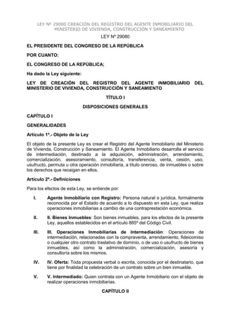 LEY Nº 29080 CREACIÓN DEL REGISTRO DEL AGENTE INMOBILIARIO DEL
MINISTERIO DE VIVIENDA, CONSTRUCCIÓN Y SANEAMIENTO
LEY Nº 29080
EL PRESIDENTE DEL CONGRESO DE LA REPÚBLICA
POR CUANTO:
EL CONGRESO DE LA REPÚBLICA;
Ha dado la Ley siguiente:
LEY DE CREACIÓN DEL REGISTRO DEL AGENTE INMOBILIARIO DEL
MINISTERIO DE VIVIENDA, CONSTRUCCIÓN Y SANEAMIENTO
TÍTULO I
DISPOSICIONES GENERALES
CAPÍTULO I
GENERALIDADES
Artículo 1º.- Objeto de la Ley
El objeto de la presente Ley es crear el Registro del Agente Inmobiliario del Ministerio
de Vivienda, Construcción y Saneamiento. El Agente Inmobiliario desarrolla el servicio
de intermediación, destinado a la adquisición, administración, arrendamiento,
comercialización, asesoramiento, consultoría, transferencia, venta, cesión, uso,
usufructo, permuta u otra operación inmobiliaria, a título oneroso, de inmuebles o sobre
los derechos que recaigan en ellos.
Artículo 2º.- Definiciones
Para los efectos de esta Ley, se entiende por:
I. Agente Inmobiliario con Registro: Persona natural o jurídica, formalmente
reconocida por el Estado de acuerdo a lo dispuesto en esta Ley, que realiza
operaciones inmobiliarias a cambio de una contraprestación económica.
II. II. Bienes Inmuebles: Son bienes inmuebles, para los efectos de la presente
Ley, aquellos establecidos en el artículo 885º del Código Civil.
III. III. Operaciones Inmobiliarias de Intermediación: Operaciones de
intermediación, relacionadas con la compraventa, arrendamiento, fideicomiso
o cualquier otro contrato traslativo de dominio, o de uso o usufructo de bienes
inmuebles, así como la administración, comercialización, asesoría y
consultoría sobre los mismos.
IV. IV. Oferta: Toda propuesta verbal o escrita, conocida por el destinatario, que
tiene por finalidad la celebración de un contrato sobre un bien inmueble.
V. V. Intermediado: Quien contrata con un Agente Inmobiliario con el objeto de
realizar operaciones inmobiliarias.
CAPÍTULO II
 