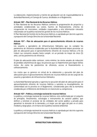 La elaboración, implementación y trámite de aprobación son de responsabilidad de la
Autoridad Nacional y el Consejo de Cuenca, detallados en el Reglamento.
Artículo 100º.- Plan Nacional de los Recursos Hídricos
El Plan Nacional de los Recursos Hídricos contiene la programación de proyectos y
actividades estableciendo sus costos, fuentes de financiamiento, criterios de
recuperación de inversiones, entidades responsables y otra información relevante
relacionada con la política nacional de gestión de los recursos hídricos.
El Plan Nacional de Gestión de los Recursos Hídricos es aprobado por decreto supremo
a propuesta del Consejo Directivo de la Autoridad Nacional.
Artículo 101º.- Plan de adecuación para el aprovechamiento eficiente de recursos
hídricos
Los usuarios y operadores de infraestructura hidráulica que no cumplan los
parámetros de eficiencia establecidos por la Autoridad Nacional deben presentar un
plan de adecuación para el aprovechamiento eficiente de recursos hídricos a fin de
reducir sus consumos anuales hasta cumplir, en un período no mayor de cinco (5)
años, con los parámetros de eficiencia.
El plan de adecuación debe contener, como mínimo, las metas anuales de reducción
de pérdidas volumétricas de agua, los procesos que se implementan para lograr dichas
metas. Así como los parámetros de eficiencia, acceso al financiamiento o
cofinanciamiento.
Los costos que se generen en virtud de la elaboración y ejecución del plan de
adecuación para el aprovechamiento eficiente de recursos hídricos son de cargo de los
usuarios y operadores de infraestructura hidráulica.
La Autoridad Nacional aprueba y supervisa la ejecución del plan de adecuación para el
aprovechamiento eficiente de recursos hídricos y sanciona su incumplimiento, de
conformidad con lo previsto en el Reglamento, considerando para ello la normativa
establecida por el Ministerio del Ambiente en materia de su competencia.
Artículo 102º.- Política y estrategia nacional de recursos hídricos
La política y estrategia nacional de recursos hídricos está conformada por el conjunto
de principios, lineamientos, estrategias e instrumentos de carácter público, que
definen y orientan el accionar de las entidades del sector público y privado para
garantizar la atención de la demanda y el mejor uso del agua del país en el corto,
mediano y largo plazo, en el marco de la política nacional ambiental.
La política y estrategia nacional de recursos hídricos es aprobada por decreto supremo
a propuesta del Consejo Directivo de la Autoridad Nacional.
TÍTULO VIII
INFRAESTRUCTURA HIDRÁULICA
 