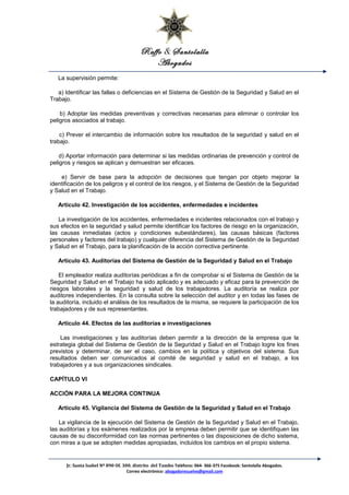 Raffo & Santolalla
Abogados
La supervisión permite:
a) Identificar las fallas o deficiencias en el Sistema de Gestión de la Seguridad y Salud en el
Trabajo.
b) Adoptar las medidas preventivas y correctivas necesarias para eliminar o controlar los
peligros asociados al trabajo.
c) Prever el intercambio de información sobre los resultados de la seguridad y salud en el
trabajo.
d) Aportar información para determinar si las medidas ordinarias de prevención y control de
peligros y riesgos se aplican y demuestran ser eficaces.
e) Servir de base para la adopción de decisiones que tengan por objeto mejorar la
identificación de los peligros y el control de los riesgos, y el Sistema de Gestión de la Seguridad
y Salud en el Trabajo.
Artículo 42. Investigación de los accidentes, enfermedades e incidentes
La investigación de los accidentes, enfermedades e incidentes relacionados con el trabajo y
sus efectos en la seguridad y salud permite identificar los factores de riesgo en la organización,
las causas inmediatas (actos y condiciones subestándares), las causas básicas (factores
personales y factores del trabajo) y cualquier diferencia del Sistema de Gestión de la Seguridad
y Salud en el Trabajo, para la planificación de la acción correctiva pertinente.
Artículo 43. Auditorías del Sistema de Gestión de la Seguridad y Salud en el Trabajo
El empleador realiza auditorías periódicas a fin de comprobar si el Sistema de Gestión de la
Seguridad y Salud en el Trabajo ha sido aplicado y es adecuado y eficaz para la prevención de
riesgos laborales y la seguridad y salud de los trabajadores. La auditoría se realiza por
auditores independientes. En la consulta sobre la selección del auditor y en todas las fases de
la auditoría, incluido el análisis de los resultados de la misma, se requiere la participación de los
trabajadores y de sus representantes.
Artículo 44. Efectos de las auditorías e investigaciones
Las investigaciones y las auditorías deben permitir a la dirección de la empresa que la
estrategia global del Sistema de Gestión de la Seguridad y Salud en el Trabajo logre los fines
previstos y determinar, de ser el caso, cambios en la política y objetivos del sistema. Sus
resultados deben ser comunicados al comité de seguridad y salud en el trabajo, a los
trabajadores y a sus organizaciones sindicales.
CAPÍTULO VI
ACCIÓN PARA LA MEJORA CONTINUA
Artículo 45. Vigilancia del Sistema de Gestión de la Seguridad y Salud en el Trabajo
La vigilancia de la ejecución del Sistema de Gestión de la Seguridad y Salud en el Trabajo,
las auditorías y los exámenes realizados por la empresa deben permitir que se identifiquen las
causas de su disconformidad con las normas pertinentes o las disposiciones de dicho sistema,
con miras a que se adopten medidas apropiadas, incluidos los cambios en el propio sistema.
Jr. Santa Isabel Nº 890 Of. 300. distrito del Tambo Teléfono: 064- 366-375 Facebook: Santolalla Abogados.
Correo electrónico: abogadoresuelve@gmail.com
 