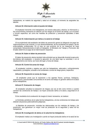 Raffo & Santolalla
Abogados
trabajadores, en materia de seguridad y salud en el trabajo, al momento de asignarles las
labores.
Artículo 52. Información sobre el puesto de trabajo
El empleador transmite a los trabajadores, de manera adecuada y efectiva, la información y
los conocimientos necesarios en relación con los riesgos en el centro de trabajo y en el puesto
o función específica, así como las medidas de protección y prevención aplicables a tales
riesgos.
Artículo 53. Indemnización por daños a la salud en el trabajo
El incumplimiento del empleador del deber de prevención genera la obligación de pagar las
indemnizaciones a las víctimas, o a sus derechohabientes, de los accidentes de trabajo y de las
enfermedades profesionales. En el caso en que producto de la vía inspectiva se haya
comprobado fehacientemente el daño al trabajador, el Ministerio de Trabajo y Promoción del
Empleo determina el pago de la indemnización respectiva.
Artículo 54. Sobre el deber de prevención
El deber de prevención abarca también toda actividad que se desarrolle durante la ejecución
de órdenes del empleador, o durante la ejecución de una labor bajo su autoridad, o en el
desplazamiento a la misma, aun fuera del lugar y horas de trabajo.
Artículo 55. Control de zonas de riesgo
El empleador controla y registra que solo los trabajadores, adecuada y suficientemente
capacitados y protegidos, accedan a los ambientes o zonas de riesgo grave y específico.
Artículo 56. Exposición en zonas de riesgo
El empleador prevé que la exposición a los agentes físicos, químicos, biológicos,
ergonómicos y psicosociales concurrentes en el centro de trabajo no generen daños en la salud
de los trabajadores.
Artículo 57. Evaluación de riesgos
El empleador actualiza la evaluación de riesgos una vez al año como mínimo o cuando
cambien las condiciones de trabajo o se hayan producido daños a la salud y seguridad en el
trabajo.
Si los resultados de la evaluación de riesgos lo hacen necesarios, se realizan:
a) Controles periódicos de la salud de los trabajadores y de las condiciones de trabajo para
detectar situaciones potencialmente peligrosas.
b) Medidas de prevención, incluidas las relacionadas con los métodos de trabajo y de
producción, que garanticen un mayor nivel de protección de la seguridad y salud de los
trabajadores.
Artículo 58. Investigación de daños en la salud de los trabajadores
El empleador realiza una investigación cuando se hayan producido daños en la salud de los
Jr. Santa Isabel Nº 890 Of. 300. distrito del Tambo Teléfono: 064- 366-375 Facebook: Santolalla Abogados.
Correo electrónico: abogadoresuelve@gmail.com
 