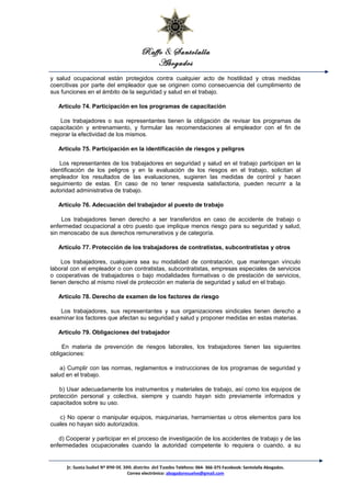 Raffo & Santolalla
Abogados
y salud ocupacional están protegidos contra cualquier acto de hostilidad y otras medidas
coercitivas por parte del empleador que se originen como consecuencia del cumplimiento de
sus funciones en el ámbito de la seguridad y salud en el trabajo.
Artículo 74. Participación en los programas de capacitación
Los trabajadores o sus representantes tienen la obligación de revisar los programas de
capacitación y entrenamiento, y formular las recomendaciones al empleador con el fin de
mejorar la efectividad de los mismos.
Artículo 75. Participación en la identificación de riesgos y peligros
Los representantes de los trabajadores en seguridad y salud en el trabajo participan en la
identificación de los peligros y en la evaluación de los riesgos en el trabajo, solicitan al
empleador los resultados de las evaluaciones, sugieren las medidas de control y hacen
seguimiento de estas. En caso de no tener respuesta satisfactoria, pueden recurrir a la
autoridad administrativa de trabajo.
Artículo 76. Adecuación del trabajador al puesto de trabajo
Los trabajadores tienen derecho a ser transferidos en caso de accidente de trabajo o
enfermedad ocupacional a otro puesto que implique menos riesgo para su seguridad y salud,
sin menoscabo de sus derechos remunerativos y de categoría.
Artículo 77. Protección de los trabajadores de contratistas, subcontratistas y otros
Los trabajadores, cualquiera sea su modalidad de contratación, que mantengan vínculo
laboral con el empleador o con contratistas, subcontratistas, empresas especiales de servicios
o cooperativas de trabajadores o bajo modalidades formativas o de prestación de servicios,
tienen derecho al mismo nivel de protección en materia de seguridad y salud en el trabajo.
Artículo 78. Derecho de examen de los factores de riesgo
Los trabajadores, sus representantes y sus organizaciones sindicales tienen derecho a
examinar los factores que afectan su seguridad y salud y proponer medidas en estas materias.
Artículo 79. Obligaciones del trabajador
En materia de prevención de riesgos laborales, los trabajadores tienen las siguientes
obligaciones:
a) Cumplir con las normas, reglamentos e instrucciones de los programas de seguridad y
salud en el trabajo.
b) Usar adecuadamente los instrumentos y materiales de trabajo, así como los equipos de
protección personal y colectiva, siempre y cuando hayan sido previamente informados y
capacitados sobre su uso.
c) No operar o manipular equipos, maquinarias, herramientas u otros elementos para los
cuales no hayan sido autorizados.
d) Cooperar y participar en el proceso de investigación de los accidentes de trabajo y de las
enfermedades ocupacionales cuando la autoridad competente lo requiera o cuando, a su
Jr. Santa Isabel Nº 890 Of. 300. distrito del Tambo Teléfono: 064- 366-375 Facebook: Santolalla Abogados.
Correo electrónico: abogadoresuelve@gmail.com
 