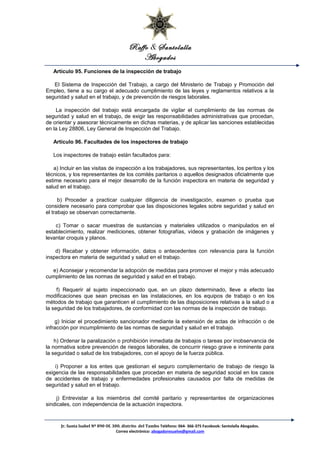 Raffo & Santolalla
Abogados
Artículo 95. Funciones de la inspección de trabajo
El Sistema de Inspección del Trabajo, a cargo del Ministerio de Trabajo y Promoción del
Empleo, tiene a su cargo el adecuado cumplimiento de las leyes y reglamentos relativos a la
seguridad y salud en el trabajo, y de prevención de riesgos laborales.
La inspección del trabajo está encargada de vigilar el cumplimiento de las normas de
seguridad y salud en el trabajo, de exigir las responsabilidades administrativas que procedan,
de orientar y asesorar técnicamente en dichas materias, y de aplicar las sanciones establecidas
en la Ley 28806, Ley General de Inspección del Trabajo.
Artículo 96. Facultades de los inspectores de trabajo
Los inspectores de trabajo están facultados para:
a) Incluir en las visitas de inspección a los trabajadores, sus representantes, los peritos y los
técnicos, y los representantes de los comités paritarios o aquellos designados oficialmente que
estime necesario para el mejor desarrollo de la función inspectora en materia de seguridad y
salud en el trabajo.
b) Proceder a practicar cualquier diligencia de investigación, examen o prueba que
considere necesario para comprobar que las disposiciones legales sobre seguridad y salud en
el trabajo se observan correctamente.
c) Tomar o sacar muestras de sustancias y materiales utilizados o manipulados en el
establecimiento, realizar mediciones, obtener fotografías, vídeos y grabación de imágenes y
levantar croquis y planos.
d) Recabar y obtener información, datos o antecedentes con relevancia para la función
inspectora en materia de seguridad y salud en el trabajo.
e) Aconsejar y recomendar la adopción de medidas para promover el mejor y más adecuado
cumplimiento de las normas de seguridad y salud en el trabajo.
f) Requerir al sujeto inspeccionado que, en un plazo determinado, lleve a efecto las
modificaciones que sean precisas en las instalaciones, en los equipos de trabajo o en los
métodos de trabajo que garanticen el cumplimiento de las disposiciones relativas a la salud o a
la seguridad de los trabajadores, de conformidad con las normas de la inspección de trabajo.
g) Iniciar el procedimiento sancionador mediante la extensión de actas de infracción o de
infracción por incumplimiento de las normas de seguridad y salud en el trabajo.
h) Ordenar la paralización o prohibición inmediata de trabajos o tareas por inobservancia de
la normativa sobre prevención de riesgos laborales, de concurrir riesgo grave e inminente para
la seguridad o salud de los trabajadores, con el apoyo de la fuerza pública.
i) Proponer a los entes que gestionan el seguro complementario de trabajo de riesgo la
exigencia de las responsabilidades que procedan en materia de seguridad social en los casos
de accidentes de trabajo y enfermedades profesionales causados por falta de medidas de
seguridad y salud en el trabajo.
j) Entrevistar a los miembros del comité paritario y representantes de organizaciones
sindicales, con independencia de la actuación inspectora.
Jr. Santa Isabel Nº 890 Of. 300. distrito del Tambo Teléfono: 064- 366-375 Facebook: Santolalla Abogados.
Correo electrónico: abogadoresuelve@gmail.com
 