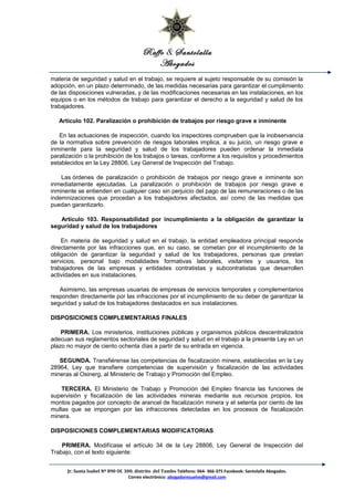 Raffo & Santolalla
Abogados
materia de seguridad y salud en el trabajo, se requiere al sujeto responsable de su comisión la
adopción, en un plazo determinado, de las medidas necesarias para garantizar el cumplimiento
de las disposiciones vulneradas, y de las modificaciones necesarias en las instalaciones, en los
equipos o en los métodos de trabajo para garantizar el derecho a la seguridad y salud de los
trabajadores.
Artículo 102. Paralización o prohibición de trabajos por riesgo grave e inminente
En las actuaciones de inspección, cuando los inspectores comprueben que la inobservancia
de la normativa sobre prevención de riesgos laborales implica, a su juicio, un riesgo grave e
inminente para la seguridad y salud de los trabajadores pueden ordenar la inmediata
paralización o la prohibición de los trabajos o tareas, conforme a los requisitos y procedimientos
establecidos en la Ley 28806, Ley General de Inspección del Trabajo.
Las órdenes de paralización o prohibición de trabajos por riesgo grave e inminente son
inmediatamente ejecutadas. La paralización o prohibición de trabajos por riesgo grave e
inminente se entienden en cualquier caso sin perjuicio del pago de las remuneraciones o de las
indemnizaciones que procedan a los trabajadores afectados, así como de las medidas que
puedan garantizarlo.
Artículo 103. Responsabilidad por incumplimiento a la obligación de garantizar la
seguridad y salud de los trabajadores
En materia de seguridad y salud en el trabajo, la entidad empleadora principal responde
directamente por las infracciones que, en su caso, se cometan por el incumplimiento de la
obligación de garantizar la seguridad y salud de los trabajadores, personas que prestan
servicios, personal bajo modalidades formativas laborales, visitantes y usuarios, los
trabajadores de las empresas y entidades contratistas y subcontratistas que desarrollen
actividades en sus instalaciones.
Asimismo, las empresas usuarias de empresas de servicios temporales y complementarios
responden directamente por las infracciones por el incumplimiento de su deber de garantizar la
seguridad y salud de los trabajadores destacados en sus instalaciones.
DISPOSICIONES COMPLEMENTARIAS FINALES
PRIMERA. Los ministerios, instituciones públicas y organismos públicos descentralizados
adecuan sus reglamentos sectoriales de seguridad y salud en el trabajo a la presente Ley en un
plazo no mayor de ciento ochenta días a partir de su entrada en vigencia.
SEGUNDA. Transfiérense las competencias de fiscalización minera, establecidas en la Ley
28964, Ley que transfiere competencias de supervisión y fiscalización de las actividades
mineras al Osinerg, al Ministerio de Trabajo y Promoción del Empleo.
TERCERA. El Ministerio de Trabajo y Promoción del Empleo financia las funciones de
supervisión y fiscalización de las actividades mineras mediante sus recursos propios, los
montos pagados por concepto de arancel de fiscalización minera y el setenta por ciento de las
multas que se impongan por las infracciones detectadas en los procesos de fiscalización
minera.
DISPOSICIONES COMPLEMENTARIAS MODIFICATORIAS
PRIMERA. Modifícase el artículo 34 de la Ley 28806, Ley General de Inspección del
Trabajo, con el texto siguiente:
Jr. Santa Isabel Nº 890 Of. 300. distrito del Tambo Teléfono: 064- 366-375 Facebook: Santolalla Abogados.
Correo electrónico: abogadoresuelve@gmail.com
 