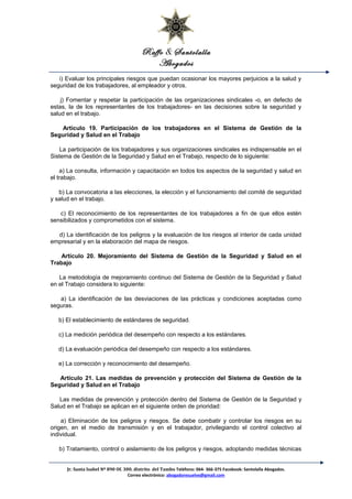 Raffo & Santolalla
Abogados
i) Evaluar los principales riesgos que puedan ocasionar los mayores perjuicios a la salud y
seguridad de los trabajadores, al empleador y otros.
j) Fomentar y respetar la participación de las organizaciones sindicales -o, en defecto de
estas, la de los representantes de los trabajadores- en las decisiones sobre la seguridad y
salud en el trabajo.
Artículo 19. Participación de los trabajadores en el Sistema de Gestión de la
Seguridad y Salud en el Trabajo
La participación de los trabajadores y sus organizaciones sindicales es indispensable en el
Sistema de Gestión de la Seguridad y Salud en el Trabajo, respecto de lo siguiente:
a) La consulta, información y capacitación en todos los aspectos de la seguridad y salud en
el trabajo.
b) La convocatoria a las elecciones, la elección y el funcionamiento del comité de seguridad
y salud en el trabajo.
c) El reconocimiento de los representantes de los trabajadores a fin de que ellos estén
sensibilizados y comprometidos con el sistema.
d) La identificación de los peligros y la evaluación de los riesgos al interior de cada unidad
empresarial y en la elaboración del mapa de riesgos.
Artículo 20. Mejoramiento del Sistema de Gestión de la Seguridad y Salud en el
Trabajo
La metodología de mejoramiento continuo del Sistema de Gestión de la Seguridad y Salud
en el Trabajo considera lo siguiente:
a) La identificación de las desviaciones de las prácticas y condiciones aceptadas como
seguras.
b) El establecimiento de estándares de seguridad.
c) La medición periódica del desempeño con respecto a los estándares.
d) La evaluación periódica del desempeño con respecto a los estándares.
e) La corrección y reconocimiento del desempeño.
Artículo 21. Las medidas de prevención y protección del Sistema de Gestión de la
Seguridad y Salud en el Trabajo
Las medidas de prevención y protección dentro del Sistema de Gestión de la Seguridad y
Salud en el Trabajo se aplican en el siguiente orden de prioridad:
a) Eliminación de los peligros y riesgos. Se debe combatir y controlar los riesgos en su
origen, en el medio de transmisión y en el trabajador, privilegiando el control colectivo al
individual.
b) Tratamiento, control o aislamiento de los peligros y riesgos, adoptando medidas técnicas
Jr. Santa Isabel Nº 890 Of. 300. distrito del Tambo Teléfono: 064- 366-375 Facebook: Santolalla Abogados.
Correo electrónico: abogadoresuelve@gmail.com
 