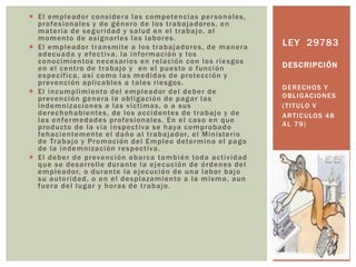  El empleador considera las competencias personales,
profesionales y de género de los trabajadores, en
materia de seguridad y salud en el trabajo, al
momento de asignarles las labores.
 El empleador transmite a los trabajadores, de manera
adecuada y efectiva, la información y los
conocimientos necesarios en relación con los riesgos
en el centro de trabajo y en el puesto o función
específica, así como las medidas de protección y
prevención aplicables a tales riesgos.
 El incumplimiento del empleador del deber de
prevención genera la obligación de pagar las
indemnizaciones a las víctimas, o a sus
derechohabientes, de los accidentes de trabajo y de
las enfermedades profesionales. En el caso en que
producto de la vía inspectiva se haya comprobado
fehacientemente el daño al trabajador, el Ministerio
de Trabajo y Promoción del Empleo determina el pago
de la indemnización respectiva.
 El deber de prevención abarca también toda actividad
que se desarrolle durante la ejecución de órdenes del
empleador, o durante la ejecución de una labor bajo
su autoridad, o en el desplazamiento a la misma, aun
fuera del lugar y horas de trabajo.
DERECHOS Y
OBLIGACIONES
(TITULO V
ARTICULOS 48
AL 79)
LEY 29783
DESCRIPCIÓN
 