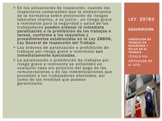  En las actuaciones de inspección, cuando los
inspectores comprueben que la inobservancia
de la normativa sobre prevención de riesgos
laborales implica, a su juicio, un riesgo grave
e inminente para la seguridad y salud de los
trabajadores pueden ordenar la inmediata
paralización o la prohibición de los trabajos o
tareas, conforme a los requisitos y
procedimientos establecidos en la Ley 28806,
Ley General de Inspección del Trabajo.
 Las órdenes de paralización o prohibición de
trabajos por riesgo grave e inminente son
inmediatamente ejecutadas.
 La paralización o prohibición de trabajos por
riesgo grave e inminente se entienden en
cualquier caso sin perjuicio del pago de las
remuneraciones o de las indemnizaciones que
procedan a los trabajadores afectados, así
como de las medidas que puedan
garantizarlo.
INSPECCIÓN DE
TRABAJO EN
SEGURIDAD Y
SALUD EN EL
TRABAJO
(TITULO VIII
ARTICULOS 95
al 103)
LEY 29783
DESCRIPCIÓN
 