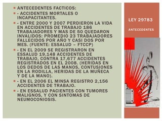  ANTECEDENTES FACTICOS:
 - ACCIDENTES MORTALES O
INCAPACITANTES.
 - ENTRE 2000 Y 2007 PERDIERON LA VIDA
EN ACCIDENTES DE TRABAJO 186
TRABAJADORES Y MAS DE 50 QUEDARON
INVALIDOS: PROMEDIO 23 TRABAJADORES
FALLECIDOS POR AÑO Y CASI DOS POR
MES. (FUENTE: ESSALUD – FTCCP)
 - EN EL 2009 SE REGISTRARON EN
ESSALUD 19,148 ACCIDENTES DE
TRABAJO, CONTRA 17,677 ACCIDENTES
REGISTRADOS EN EL 2008. (HERIDAS EN
LOS DEDOS DE LAS MANOS, CONTUSIONES
EN LA RODILLA, HERIDAS DE LA MUÑECA
Y DE LA MANO).
 - EN EL 2006 EL MINSA REGISTRO 2,156
ACCIDENTES DE TRABAJO.
 - EN ESSALUD PACIENTES CON TUMORES
MALIGNOS, Y CON SINTOMAS DE
NEUMOCONIOSIS.
LEY 29783
ANTECEDENTES
 