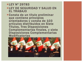 LEY Nº 29783
LEY DE SEGURIDAD Y SALUD EN
EL TRABAJO
Consta de un título preliminar
que contiene principios
orientadores y consta de 103
artículos distribuidos en Siete
Títulos, Tres Disposiciones
Complementarias finales, y siete
Disposiciones Complementarias
Modificatorias
 