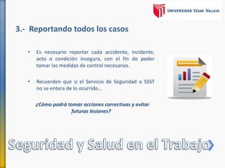 3.- Reportando todos los casos
• Es necesario reportar cada accidente, incidente,
acto o condición insegura, con el fin de poder
tomar las medidas de control necesarias.
• Recuerden que si el Servicio de Seguridad o SSST
no se entera de lo ocurrido…
¿Cómo podrá tomar acciones correctivas y evitar
futuras lesiones?
 