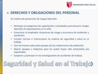 En materia de prevención de riesgos laborales:
• Participar en programas de capacitación y actividades para prevenir riesgos
laborales (4 capacitaciones en el año).
• Comunicar al empleador situaciones de riesgo y ocurrencia de incidentes y
accidentes.
• Cumplir normas e instrucciones en materia de seguridad y salud en el
trabajo.
• Usar de manera adecuada equipos y/o los implementos de protección.
• Operar equipos y máquinas para las cuales hayan sido autorizados y/o
capacitados.
• Cooperar y participar en las investigaciones de accidentes de trabajo.
» DERECHOS Y OBLIGACIONES DEL PERSONAL
 