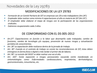 • Formación de un Comité Paritario de SST en empresas con 20 a más trabajadores (Art.29°).
• Empleador debe realizar como mínimo 4 capacitaciones al año en materia de SST (Art.35°) .
• El empleador debe elaborar el mapa de riesgos con la participación de las organizaciones
sindicales.
• Exámenes ocupacionales cada 2 años.
MODIFICACIONES DE LA LEY 29783
DE CONFORMIDAD CON EL DS 005-2012
• Art.27°: Capacitaciones en función a la labor que desempeña cada trabajador, cambio de
funciones, cambio de tecnología y/o equipos, prevención de nuevos riesgos y actualización
periódica de conocimientos.
• Art. 28° La capacitación debe realizarse dentro de la jornada de trabajo.
• Art. 30°: Cuando en el contrato de trabajo no conste las recomendaciones de SST, éstas deben
entregarse en forma física o digital a más tardar el primer día de labores.
• Art. 90°: La revisión del SGSST se debe realizar una vez al año.
• Art. 103°: Existe exposición a riesgos psicosociales causando estrés manifestado en
sintomatologías como: Enfermedades cardiovasculares, respiratorias, dermatológicas,
gastrointestinales, inmunitarias, etc.
Novedades de la Ley 29783
 
