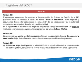 Ley 29783
Artículo 28°.
El empleador implementa los registros y documentación del Sistema de Gestión de la SST,
pudiendo estos ser llevados a través de medios físicos o electrónicos. Estos registros y
documentos deben estar actualizados y a disposición de los trabajadores y de la autoridad
competente, respetando el derecho a la confidencialidad.
En el reglamento se establecen los registros obligatorios a cargo del empleador. Los registros
relativos a enfermedades ocupacionales se conservan por un periodo de 20 años.
Artículo 34°.
Las empresas con veinte o más trabajadores elaboran su reglamento interno de seguridad y
salud en el trabajo, de conformidad con las disposiciones que establezca el reglamento.
Artículo 35°.
e) Elaborar un mapa de riesgos con la participación de la organización sindical, representantes
de los trabajadores, delegados y el comité de SST, el cual debe exhibirse en un lugar visible.
Registros del SGSST
 