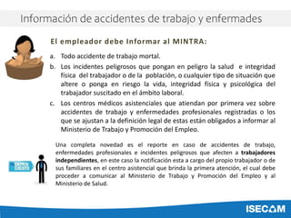 a. Todo accidente de trabajo mortal.
b. Los incidentes peligrosos que pongan en peligro la salud e integridad
física del trabajador o de la población, o cualquier tipo de situación que
altere o ponga en riesgo la vida, integridad física y psicológica del
trabajador suscitado en el ámbito laboral.
c. Los centros médicos asistenciales que atiendan por primera vez sobre
accidentes de trabajo y enfermedades profesionales registradas o los
que se ajustan a la definición legal de estas están obligados a informar al
Ministerio de Trabajo y Promoción del Empleo.
El empleador debe Informar al MINTRA:
Una completa novedad es el reporte en caso de accidentes de trabajo,
enfermedades profesionales e incidentes peligrosos que afecten a trabajadores
independientes, en este caso la notificación esta a cargo del propio trabajador o de
sus familiares en el centro asistencial que brinda la primera atención, el cual debe
proceder a comunicar al Ministerio de Trabajo y Promoción del Empleo y al
Ministerio de Salud.
Información de accidentes de trabajo y enfermades
 
