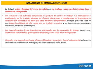• La falta de orden y limpieza del centro de trabajo que no implique riesgo para la integridad física y
salud de los trabajadores.
• No comunicar a la autoridad competente la apertura del centro de trabajo o la reanudación o
continuación de los trabajos después de efectuar alteraciones o ampliaciones de importancia, o
consignar con inexactitud los datos que debe declarar o complementar, siempre que no se trate de
una industria calificada de alto riesgo por ser insalubre o nociva, y por los elementos, procesos o
materiales peligrosos que manipula.
• Los incumplimientos de las disposiciones relacionadas con la prevención de riesgos, siempre que
carezcan de trascendencia grave para la integridad física o salud de los trabajadores.
• Cualquier otro incumplimiento que afecte a obligaciones de carácter formal o documental, exigidas en
la normativa de prevención de riesgos y no estén tipificados como graves.
INFRACCIONES EN MATERIA DE SST - LEVES
 