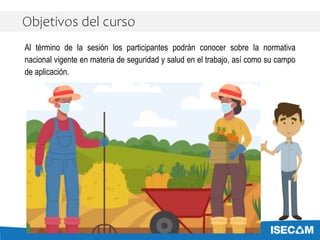 Al término de la sesión los participantes podrán conocer sobre la normativa
nacional vigente en materia de seguridad y salud en el trabajo, así como su campo
de aplicación.
Objetivos del curso
 