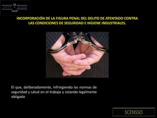 INCORPORACIÓN DE LA FIGURA PENAL DEL DELITO DE ATENTADO CONTRA
LAS CONDICIONES DE SEGURIDAD E HIGIENE INDUSTRIALES.
El que, deliberadamente, infringiendo las normas de
seguridad y salud en el trabajo y estando legalmente
obligado
 
