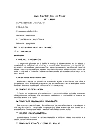 Ley de Seguridad y Salud en el Trabajo
LEY Nº 29783
EL PRESIDENTE DE LA REPÚBLICA
POR CUANTO:
El Congreso de la República
Ha dado la Ley siguiente:
EL CONGRESO DE LA REPÚBLICA;
Ha dado la Ley siguiente:
LEY DE SEGURIDAD Y SALUD EN EL TRABAJO
TÍTULO PRELIMINAR
PRINCIPIOS
I. PRINCIPIO DE PREVENCIÓN
El empleador garantiza, en el centro de trabajo, el establecimiento de los medios y
condiciones que protejan la vida, la salud y el bienestar de los trabajadores, y de aquellos que,
no teniendo vínculo laboral, prestan servicios o se encuentran dentro del ámbito del centro de
labores. Debe considerar factores sociales, laborales y biológicos, diferenciados en función del
sexo, incorporando la dimensión de género en la evaluación y prevención de los riesgos en la
salud laboral.
II. PRINCIPIO DE RESPONSABILIDAD
El empleador asume las implicancias económicas, legales y de cualquier otra índole a
consecuencia de un accidente o enfermedad que sufra el trabajador en el desempeño de sus
funciones o a consecuencia de el, conforme a las normas vigentes.
III. PRINCIPIO DE COOPERACIÓN
El Estado, los empleadores y los trabajadores, y sus organizaciones sindicales establecen
mecanismos que garanticen una permanente colaboración y coordinación en materia de
seguridad y salud en el trabajo.
IV. PRINCIPIO DE INFORMACIÓN Y CAPACITACIÓN
Las organizaciones sindicales y los trabajadores reciben del empleador una oportuna y
adecuada información y capacitación preventiva en la tarea a desarrollar, con énfasis en lo
potencialmente riesgoso para la vida y salud de los trabajadores y su familia.
V. PRINCIPIO DE GESTIÓN INTEGRAL
Todo empleador promueve e integra la gestión de la seguridad y salud en el trabajo a la
gestión general de la empresa.
VI. PRINCIPIO DE ATENCIÓN INTEGRAL DE LA SALUD
 