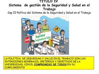 TITULO IV
  Sistema de gestión de la Seguridad y Salud en el
                      Trabajo
  Cap II Política del Sistema de la Seguridad y Salud en el Trabajo




LA POLITICA DE SEGURIDAD Y SALUD EN EL TRABAJO SON LAS
INTENCIONES GENERALES, CRITERIOS Y OBJETIVOS DE LA
UNIVERSIDAD, CON EL COMPROMISO DE TODOS EN SU
CUMPLIMIENTO
 