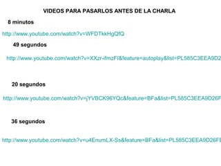VIDEOS PARA PASARLOS ANTES DE LA CHARLA

 8 minutos

http://www.youtube.com/watch?v=WFDTkkHgQfQ
   49 segundos

 http://www.youtube.com/watch?v=XXzr-ifmzFI&feature=autoplay&list=PL585C3EEA9D2



   20 segundos

http://www.youtube.com/watch?v=jYVBCK96YQc&feature=BFa&list=PL585C3EEA9D26F



   36 segundos


http://www.youtube.com/watch?v=u4EnumLX-Ss&feature=BFa&list=PL585C3EEA9D26FE
 