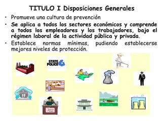 TITULO I Disposiciones Generales
• Promueve una cultura de prevención
• Se aplica a todos los sectores económicos y comprende
  a todos los empleadores y los trabajadores, bajo el
  régimen laboral de la actividad pública y privada.
• Establece normas mínimas, pudiendo establecerse
  mejores niveles de protección.
 