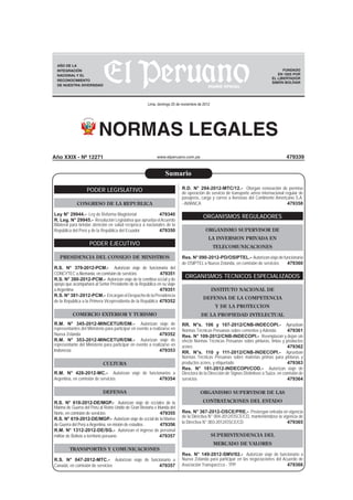NORMAS LEGALES
www.elperuano.com.pe
FUNDADO
EN 1825 POR
EL LIBERTADOR
SIMÓN BOLÍVAR
Lima, domingo 25 de noviembre de 2012
479339
AÑO DE LA
INTEGRACIÓN
NACIONAL Y EL
RECONOCIMIENTO
DE NUESTRA DIVERSIDAD
PODER LEGISLATIVO
CONGRESO DE LA REPUBLICA
Ley N° 29944.- Ley de Reforma Magisterial 479340
R. Leg. N° 29945.- Resolución Legislativa que aprueba elAcuerdo
Bilateral para brindar atención en salud recíproca a nacionales de la
República del Perú y de la República del Ecuador 479350
PODER EJECUTIVO
PRESIDENCIA DEL CONSEJO DE MINISTROS
R.S. N° 379-2012-PCM.- Autorizan viaje de funcionaria del
CONCYTEC aAlemania, en comisión de servicios 479351
R.S. N° 380-2012-PCM.- Autorizan viaje de la comitiva oﬁcial y de
apoyo que acompañará al Señor Presidente de la República en su viaje
a Argentina 479351
R.S. N° 381-2012-PCM.- EncarganelDespachodelaPresidencia
de la República a la Primera Vicepresidenta de la República 479352
COMERCIO EXTERIOR Y TURISMO
R.M. N° 345-2012-MINCETUR/DM.- Autorizan viaje de
representantes del Ministerio para participar en evento a realizarse en
Nueva Zelanda 479352
R.M. N° 353-2012-MINCETUR/DM.- Autorizan viaje de
representante del Ministerio para participar en evento a realizarse en
Indonesia 479353
CULTURA
R.M. N° 428-2012-MC.- Autorizan viaje de funcionarios a
Argentina, en comisión de servicios 479354
DEFENSA
R.S. N° 618-2012-DE/MGP.- Autorizan viaje de oﬁciales de la
Marina de Guerra del Perú al Reino Unido de Gran Bretaña e Irlanda del
Norte, en comisión de servicios 479355
R.S. N° 619-2012-DE/MGP.- Autorizan viaje de oﬁcial de la Marina
de Guerra del Perú aArgentina, en misión de estudios 479356
R.M. N° 1312-2012-DE/SG.- Autorizan el ingreso de personal
militar de Bolivia a territorio peruano 479357
TRANSPORTES Y COMUNICACIONES
R.S. N° 047-2012-MTC.- Autorizan viaje de funcionario a
Canadá, en comisión de servicios 479357
R.D. N° 294-2012-MTC/12.- Otorgan renovación de permiso
de operación de servicio de transporte aéreo internacional regular de
pasajeros, carga y correo a Aerovías del Continente Americano S.A.
- AVIANCA 479358
ORGANISMOS REGULADORES
ORGANISMO SUPERVISOR DE
LA INVERSION PRIVADA EN
TELECOMUNICACIONES
Res. N° 090-2012-PD/OSIPTEL.- Autorizanviajedefuncionaria
de OSIPTEL a Nueva Zelanda, en comisión de servicios 479360
ORGANISMOS TECNICOS ESPECIALIZADOS
INSTITUTO NACIONAL DE
DEFENSA DE LA COMPETENCIA
Y DE LA PROTECCION
DE LA PROPIEDAD INTELECTUAL
RR. N°s. 106 y 107-2012/CNB-INDECOPI.- Aprueban
Normas Técnicas Peruanas sobre cementos y Adenda 479361
Res. N° 109-2012/CNB-INDECOPI.- Reemplazan y dejan sin
efecto Normas Técnicas Peruanas sobre pinturas, tintas y productos
aﬁnes 479362
RR. N°s. 110 y 111-2012/CNB-INDECOPI.- Aprueban
Normas Técnicas Peruanas sobre materias primas para pinturas y
productos aﬁnes, y etiquetado 479363
Res. N° 181-2012-INDECOPI/COD.- Autorizan viaje de
Directora de la Dirección de Signos Distintivos a Suiza, en comisión de
servicios 479364
ORGANISMO SUPERVISOR DE LAS
CONTRATACIONES DEL ESTADO
Res. N° 367-2012-OSCE/PRE.- Postergan entrada en vigencia
de la Directiva N° 004-2012/OSCE/CD, manteniéndose la vigencia de
la Directiva N° 003-2012/OSCE/CD 479365
SUPERINTENDENCIA DEL
MERCADO DE VALORES
Res. N° 149-2012-SMV/02.- Autorizan viaje de funcionario a
Nueva Zelanda para participar en las negociaciones del Acuerdo de
Asociación Transpacíﬁco - TPP 479366
Sumario
Año XXIX - Nº 12271
 