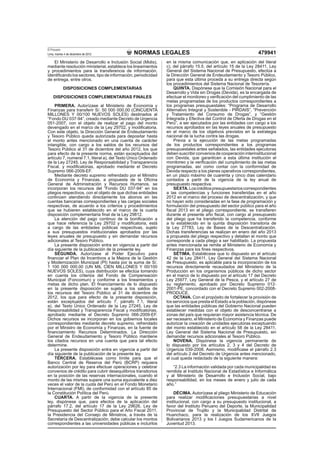 El Peruano
Lima, martes 4 de diciembre de 2012            NORMAS LEGALES                                                     479941
   El Ministerio de Desarrollo e Inclusión Social (Midis),      en la misma comunicación que, en aplicación del literal
mediante resolución ministerial, establece los lineamientos     c), del párrafo 15.5, del artículo 15 de la Ley 28411, Ley
y procedimientos para la transferencia de información,          General del Sistema Nacional de Presupuesto, efectúa a
identiﬁcando los sectores, tipo de información, periodicidad    la Dirección General de Endeudamiento y Tesoro Público,
de entrega, entre otros.                                        para que esta última proceda a su entrega directa según
                                                                los procedimientos del Sistema Nacional de Tesorería.
            DISPOSICIONES COMPLEMENTARIAS                           QUINTA. Dispónese que la Comisión Nacional para el
                                                                Desarrollo y Vida sin Drogas (Devida), es la encargada de
    DISPOSICIONES COMPLEMENTARIAS FINALES                       efectuar el monitoreo y veriﬁcación del cumplimiento de las
                                                                metas programadas de los productos correspondientes a
    PRIMERA. Autorízase al Ministerio de Economía y             los programas presupuestales: “Programa de Desarrollo
Finanzas para transferir S/. 50 000 000,00 (CINCUENTA           Alternativo Integral y Sostenible - PIRDAIS”, “Prevención
MILLONES Y 00/100 NUEVOS SOLES) destinados al                   y Tratamiento del Consumo de Drogas”, y “Gestión
“Fondo DU 037-94”, creado mediante Decreto de Urgencia          Integrada y Efectiva del Control de Oferta de Drogas en el
051-2007, con el objeto de realizar el pago del monto           Perú”, a ser ejecutados por las entidades con cargo a los
devengado en el marco de la Ley 29702, y modiﬁcatoria.          recursos aprobados en las leyes anuales de presupuesto
Con este objeto, la Dirección General de Endeudamiento          en el marco de los objetivos previstos en la estrategia
y Tesoro Público queda autorizada para depositar hasta          nacional de la lucha contra las drogas.
el monto antes mencionado en una cuenta de carácter                 Previa a la ejecución de las metas programadas
intangible, con cargo a los saldos de los recursos del          de los productos correspondientes a los programas
Tesoro Público al 31 de diciembre del año 2012, los que         presupuestales antes señalados, las entidades ejecutoras
para efecto de la presente norma, están exceptuados del         deben suscribir convenios de cooperación interinstitucional
artículo 7, numeral 7.1, literal a), del Texto Único Ordenado   con Devida, que garanticen a esta última institución el
de la Ley 27245, Ley de Responsabilidad y Transparencia         monitoreo y la veriﬁcación del cumplimiento de las metas
Fiscal, y modiﬁcatorias, aprobado mediante el Decreto           programadas, así como contar con la conformidad de
Supremo 066-2009-EF.                                            Devida respecto a los planes operativos correspondientes,
    Mediante decreto supremo refrendado por el Ministro         en un plazo máximo de cuarenta y cinco días calendario
de Economía y Finanzas, a propuesta de la Oﬁcina                contados a partir de la vigencia de la ley anual de
General de Administración y Recursos Humanos, se                presupuesto respectiva.
incorporan los recursos del “Fondo DU 037-94” en los                SEXTA. Los créditos presupuestarios correspondientes
pliegos respectivos, con el objeto de que dichas entidades      a las competencias y funciones transferidas en el año
continúen atendiendo directamente los abonos en las             2012 en el marco del proceso de descentralización, y que
cuentas bancarias correspondientes y las cargas sociales        no hayan sido consideradas en la fase de programación y
respectivas, de acuerdo a los criterios y procedimientos        formulación del presupuesto del sector público para el año
que se hubieren establecido en el marco de la cuarta            ﬁscal 2013 en el pliego correspondiente, se transﬁeren
disposición complementaria ﬁnal de la Ley 29812.                durante el presente año ﬁscal, con cargo al presupuesto
    La atención del pago continuo de la boniﬁcación a           del pliego que ha transferido la competencia, conforme
que hace referencia la Ley 29702 y modiﬁcatoria, está           a lo establecido en la quinta disposición transitoria de
a cargo de las entidades públicas respectivas, sujeto           la Ley 27783, Ley de Bases de la Descentralización.
a sus presupuestos institucionales aprobados por las            Dichas transferencias se realizan en enero del año 2013
leyes anuales de presupuesto y sin demandar recursos            a propuesta del pliego respectivo y detallan el monto que
adicionales al Tesoro Público.                                  corresponde a cada pliego a ser habilitado. La propuesta
    La presente disposición entra en vigencia a partir del      antes mencionada se remite al Ministerio de Economía y
día siguiente de la publicación de la presente ley.             Finanzas para los ﬁnes respectivos.
    SEGUNDA. Autorízase al Poder Ejecutivo para                     SÉTIMA. Establécese que lo dispuesto en el artículo
ﬁnanciar el Plan de Incentivos a la Mejora de la Gestión        42 de la Ley 28411, Ley General del Sistema Nacional
y Modernización Municipal (PI) hasta por la suma de S/.         de Presupuesto, es aplicable para la incorporación de los
1 100 000 000,00 (UN MIL CIEN MILLONES Y 00/100                 recursos directamente recaudados del Ministerio de la
NUEVOS SOLES), cuya distribución se efectúa tomando             Producción en los organismos públicos de dicho sector
en cuenta los criterios del Fondo de Compensación               en el marco de lo dispuesto por el artículo 17 del Decreto
Municipal (Foncomun) y conforme a los lineamientos y            Ley 25977, Ley General de la Pesca, y el artículo 27 de
metas de dicho plan. El ﬁnanciamiento de lo dispuesto           su reglamento, aprobado por Decreto Supremo 012-
en la presente disposición se sujeta a los saldos de            2001-PE, concordado con el Decreto Supremo 002-2008-
los recursos del Tesoro Público al 31 de diciembre de           PRODUCE.
2012, los que para efecto de la presente disposición,               OCTAVA. Con el propósito de fortalecer la provisión de
están exceptuados del artículo 7, párrafo 7.1, literal          los servicios que presta el Estado a la población, dispónese
a), del Texto Único Ordenado de la Ley 27245, Ley de            que las entidades públicas del Gobierno Nacional pueden
Responsabilidad y Transparencia Fiscal y modiﬁcatorias,         establecer medidas con el objeto de desconcentrarse a
aprobado mediante el Decreto Supremo 066-2009-EF.               zonas del país que requieran mayor asistencia técnica. De
Dichos recursos se incorporan en los gobiernos locales          ser necesario, el Ministerio de Economía y Finanzas puede
correspondientes mediante decreto supremo, refrendado           autorizar la creación de unidades ejecutoras exceptuando
por el Ministro de Economía y Finanzas, en la fuente de         del monto establecido en el artículo 58 de la Ley 28411,
ﬁnanciamiento Recursos Determinados. La Dirección               Ley General del Sistema Nacional de Presupuesto, sin
General de Endeudamiento y Tesoro Público mantiene              demandar recursos adicionales al Tesoro Público.
los citados recursos en una cuenta que para tal efecto              NOVENA. Dispónese la vigencia permanente de
determine.                                                      lo dispuesto por los artículos 2, 3 y 4 del Decreto de
    La presente disposición entra en vigencia a partir del      Urgencia 039-2008. Asimismo, modifícase el párrafo 2.3
día siguiente de la publicación de la presente ley.             del artículo 2 del Decreto de Urgencia antes mencionado,
    TERCERA. Establécese como límite para que el                el cual queda redactado de la siguiente manera:
Banco Central de Reserva del Perú (BCRP) requiera
autorización por ley para efectuar operaciones y celebrar          “2.3 La información validada por cada municipalidad es
convenios de crédito para cubrir desequilibrios transitorios    remitida al Instituto Nacional de Estadística e Informática
en la posición de las reservas internacionales, cuando el       y al Ministerio de Desarrollo e Inclusión Social, bajo
monto de las mismas supere una suma equivalente a diez          responsabilidad, en los meses de enero y julio de cada
veces el valor de la cuota del Perú en el Fondo Monetario       año.”
Internacional (FMI), de conformidad con el artículo 85 de
la Constitución Política del Perú.                                  DÉCIMA. Autorízase al pliego Ministerio de Educación
    CUARTA. A partir de la vigencia de la presente              para realizar modiﬁcaciones presupuestarias a nivel
ley, dispónese que, para efectos de la aplicación del           institucional, con cargo a su presupuesto institucional, a
párrafo 17.2, del artículo 17 de la Ley 29626, Ley de           favor del Instituto Peruano del Deporte, la Municipalidad
Presupuesto del Sector Público para el Año Fiscal 2011,         Provincial de Trujillo y la Municipalidad Distrital de
la Presidencia del Consejo de Ministros, a través de la         Huanchaco, para la realización de los XVII Juegos
Secretaría de Descentralización, debe calcular los montos       Bolivarianos 2013 y los I Juegos Sudamericanos de la
correspondientes a las universidades públicas e incluirlos      Juventud 2013.
 