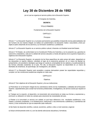 Ley 30 de Diciembre 28 de 1992
                         por el cual se organiza el servicio público de la Educación Superior.

                                               El Congreso de Colombia,

                                                       DECRETA:

                                                   TITULO PRIMERO

                                        Fundamentos de la Educación Superior

                                                       CAPITULO I

                                                        Principios

Artículo 1° La Educación Superior es un proceso permanente que posibilita el desarrollo de las potencialidades del
ser humano de una manera integral, se realiza con posterioridad a la educación media o secundaria y tiene por
objeto el pleno desarrollo de los alumnos y su formación académica o profesional.

Artículo 2° La Educación Superior es un servicio público cultural, inherente a la finalidad social del Estado.

Artículo 3° El Estado, de conformidad con la Constitución Política de Colombia y con la presente Ley, garantiza la
autonomía universitaria y vela por la calidad del servicio educativo a través del ejercicio de la suprema inspección y
vigilancia de la Educación Superior.

Articulo 4° La Educación Superior, sin perjuicio de los fines específicos de cada campo del saber, despertará en
los educandos un espíritu reflexivo, orientado al logro de la autonomía personal, en un marco de libertad de
pensamiento y de pluralismo ideológico que tenga en cuenta la universalidad de los saberes y la particularidad de
las formas culturales existentes en el país. Por ello, la Educación Superior se desarrollará en un marco de
libertades de enseñanza, de aprendizaje, de investigación y de cátedra.

Artículo 5° La Educación Superior será accesible a quienes demuestren poseer las capacidades requeridas y
cumplan con las condiciones académicas exigidas en cada caso.

                                                      CAPITULO II

                                                        Objetivos.

Artículo 6° Son objetivos de la Educación Superior y de sus instituciones:

a) Profundizar en la formación integral de los colombianos dentro de las modalidades y calidades de la Educación
Superior, capacitándolos para cumplir las funciones profesionales, investigativas y de servicio social que requiere el
país.

b) Trabajar por la creación, el desarrollo y la transmisión del conocimiento en todas sus formas y expresiones y,
promover su utilización en todos los campos para solucionar las necesidades del país.

c) Prestar a la comunidad un servicio con calidad, el cual hace referencia a los resultados académicos, a los
medios y procesos empleados, a la infraestructura institucional, a las dimensiones cualitativas y cuantitativas del
mismo y a las condiciones en que se desarrolla cada institución.

d) Ser factor de desarrollo científico, cultural, económico, político v ético a nivel nacional y regional.

e) Actuar armónicamente entre sí y con las demás estructuras educativas y formativas.
 