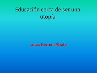 Educación cerca de ser una
         utopía



      Lucas Herrera Álzate
 