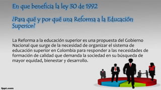 En que beneficia la ley 30 de 1992
¿Para qué y por qué una Reforma a la Educación
Superior?
La Reforma a la educación superior es una propuesta del Gobierno
Nacional que surge de la necesidad de organizar el sistema de
educación superior en Colombia para responder a las necesidades de
formación de calidad que demanda la sociedad en su búsqueda de
mayor equidad, bienestar y desarrollo.
 