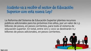 ¿cuánto va a recibir el sector de Educación
Superior con esta nueva Ley?
La Reforma del Sistema de Educación Superior plantea recursos
públicos adicionales para los próximos tres años, por un valor de 1,5
billones de pesos, en pesos corrientes, para todo el sistema de
educación superior. En total, entre 2012 y 2022 se destinarán 11,1
billones de pesos adicionales, en pesos corrientes.
 