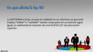 En que afecta la ley 30
La REFORMA a la ley 30 que en realidad no es reformar ya que esto
implica "editar" o "cambiar" ciertas cosas pero en su esencia sigue
igual, es realmente la creación de una NUEVA LEY de educación
superior.
 