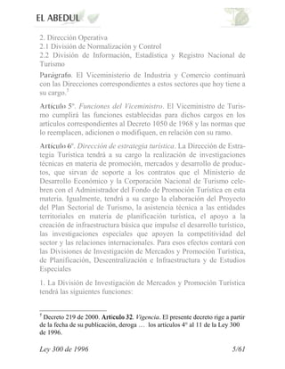 2. Dirección Operativa
2.1 División de Normalización y Control
2.2 División de Información, Estadística y Registro Nacional de
Turismo
           . El Viceministerio de Industria y Comercio continuará
con las Direcciones correspondientes a estos sectores que hoy tiene a
su cargo.5
           º. Funciones del Viceministro. El Viceministro de Turis-
mo cumplirá las funciones establecidas para dichos cargos en los
artículos correspondientes al Decreto 1050 de 1968 y las normas que
lo reemplacen, adicionen o modifiquen, en relación con su ramo.
            º. Dirección de estrategia turística. La Dirección de Estra-
tegia Turística tendrá a su cargo la realización de investigaciones
técnicas en materia de promoción, mercados y desarrollo de produc-
tos, que sirvan de soporte a los contratos que el Ministerio de
Desarrollo Económico y la Corporación Nacional de Turismo cele-
bren con el Administrador del Fondo de Promoción Turística en esta
materia. Igualmente, tendrá a su cargo la elaboración del Proyecto
del Plan Sectorial de Turismo, la asistencia técnica a las entidades
territoriales en materia de planificación turística, el apoyo a la
creación de infraestructura básica que impulse el desarrollo turístico,
las investigaciones especiales que apoyen la competitividad del
sector y las relaciones internacionales. Para esos efectos contará con
las Divisiones de Investigación de Mercados y Promoción Turística,
de Planificación, Descentralización e Infraestructura y de Estudios
Especiales
1. La División de Investigación de Mercados y Promoción Turística
tendrá las siguientes funciones:

5
 Decreto 219 de 2000.       í       . Vigencia. El presente decreto rige a partir
de la fecha de su publicación, deroga … los artículos 4° al 11 de la Ley 300
de 1996.

Ley 300 de 1996                                                             5/61
 