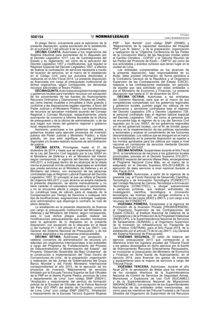 El Peruano
Lunes 2 de diciembre de 2013508154
El pliego Servir, únicamente para la aplicación de la
presente disposición, queda exonerado de lo establecido
en el numeral 9.1 del artículo 9 de la presente Ley.
DÉCIMA CUARTA. Autorízase a los organismos del
Sistema Electoral para exonerarse de lo dispuesto por
el Decreto Legislativo 1017, Ley de Contrataciones del
Estado y su reglamento, así como de la aplicación del
Decreto Legislativo 1057 y modiﬁcatorias, que regulan el
Régimen Especial del Decreto Legislativo 1057, a efectos
de realizar la contratación de servicios necesaria a través
de locación de servicios, en el marco de lo establecido
en el Código Civil, para los procesos electorales a
realizarse en el Año Fiscal 2014. La presente disposición
es ﬁnanciada con cargo al presupuesto institucional de
dichos organismos, según corresponda, sin demandar
recursos adicionales al Tesoro Público.
DÉCIMAQUINTA.Autorízasealosgobiernosregionales
y gobiernos locales para transferir recursos con excepción
de los provenientes de las fuentes de ﬁnanciamiento
Recursos Ordinarios y Operaciones Oﬁciales de Crédito,
así como bienes muebles e inmuebles a título gratuito y
conforme a las disposiciones legales vigentes, a favor del
Poder Judicial y el Ministerio Público. Las transferencias
de recursos se aprueban mediante acuerdo del Consejo
Regional o Concejo Municipal, respectivamente, previa
suscripción de convenio e informe favorable de la oﬁcina
de presupuesto y de la oﬁcina de administración, o de las
que hagan sus veces del gobierno regional o gobierno
local, respectivamente.
Asimismo, autorízase a los gobiernos regionales y
gobiernos locales para ejecutar proyectos de inversión
pública del Poder Judicial y Ministerio Público, a título
gratuito, sin que esto signiﬁque que los gobiernos
regionales y/o locales realicen acciones de administración
de justicia.
DÉCIMA SEXTA. Prorrógase, hasta el 31 de
diciembre de 2014 y hasta que se implemente el régimen
de la Ley del Servicio Civil regulado por la Ley 30057 en
el Ministerio de Defensa y en el Ministerio del Interior
según corresponda, la vigencia del Decreto de Urgencia
040-2011, e inclúyase dentro de los alcances de la citada
norma al personal civil de carreras especiales en actividad
que presta servicios en el Ministerio de Defensa y en el
Ministerio del Interior, con excepción de las personas
contratadas bajo el Régimen Laboral Especial del Decreto
Legislativo 1057. El concepto al que se reﬁere el Decreto
de Urgencia 040-2011 y cuyo alcance se amplía mediante
la presente disposición, se abona mensualmente y no
tiene carácter ni naturaleza remunerativa ni pensionable
y no se encuentra afecta a cargas sociales. Asimismo,
no constituye base de cálculo para el reajuste de la
Compensación por Tiempo de Servicios o cualquier otro
tipo de boniﬁcaciones, asignaciones o entregas; cualquier
acto administrativo que disponga lo contrario es nulo de
pleno derecho.
Lo establecido en la presente disposición se ﬁnancia
con cargo al presupuesto institucional del Ministerio de
Defensa y del Ministerio del Interior, según corresponda,
para lo cual dichos pliegos pueden realizar las
modiﬁcaciones presupuestarias que resulten necesarias
para la aplicación de lo dispuesto en la presente
disposición, con excepción de lo dispuesto en el literal
c) del numeral 41.1 del artículo 41 de la Ley 28411, Ley
General del Sistema Nacional de Presupuesto, y de los
recursos asignados a los programas presupuestales.
DÉCIMA SÉTIMA. Autorízase, por excepción, a
celebrar convenios de administración de recursos y/o
adendas con organismos internacionales, a las entidades
a cargo del Programa de “Fortalecimiento del Proceso
de Descentralización y Modernización del Estado”, del
Proyecto “Desarrollo Sostenible del Bajo Urubamba”, de
la construcción e implementación del “Gran Centro de
Convenciones de Lima”, de la preparación, organización
y realización de las Juntas de Gobernadores del Grupo
Banco Mundial y del Fondo Monetario Internacional
correspondientes al año 2015, de la ejecución de los
proyectos de inversión “Mejoramiento de servicios
brindado por la Escuela Técnica Superior de Sub Oﬁciales
de la PNP en el distrito Puente Piedra, provincia de Lima
y departamento de Lima” (con código SNIP 256241),
“Ampliación y mejoramiento del servicio de formación
policial de la Escuela de Oﬁciales de la Policía Nacional
del Perú (EO PNP) del distrito de Chorrillos, provincia
de Lima, Lima” (con código SNIP 256073), “Ampliación
y mejoramiento de la Escuela Técnico Superior Mujeres
PNP - San Bartolo” (con código SNIP 255985) y
“Mejoramiento de la capacidad resolutiva del Hospital
PNP Luis N. Sáenz”, y de la preparación, organización
y realización de la “Vigésima Conferencia de las Partes
de la Convención Marco de las Naciones Unidas sobre
el Cambio Climático - COP20” y la “Décima Reunión de
las Partes del Protocolo de Kyoto – CMP10” así como de
sus actividades y eventos conexos que tienen lugar en la
ciudad de Lima.
Las entidades comprendidas en los alcances de
la presente disposición, bajo responsabilidad de su
titular, debe proveer información de forma periódica a
la Contraloría General de la República y al Organismo
Supervisor de las Contrataciones del Estado (OSCE),
respecto a las contrataciones realizadas, sin perjuicio
de aquella que sea solicitada por estas entidades o
por el Ministerio de Economía y Finanzas. La presente
disposición rige hasta el 31 de diciembre de 2014.
DÉCIMA OCTAVA. Autorízase a las entidades
del Gobierno Nacional, para que en el marco de sus
competencias compartidas con los gobiernos regionales
y gobiernos locales, puedan pagar los viáticos de los
funcionarios y servidores contratados bajo el régimen
del Decreto Legislativo 276 y Decreto Legislativo 728,
el personal contratado bajo el régimen laboral especial
del Decreto Legislativo 1057, así como al personal que
se encuentre bajo el régimen de la Ley del Servicio Civil
regulado por la Ley 30057, de los gobiernos regionales
y/o de los gobiernos locales, con el ﬁn de brindar apoyo
técnico en la implementación de las políticas nacionales
y sectoriales y evaluar el cumplimiento de las funciones
descentralizadas. Los viáticos que se otorguen en el marco
de lo establecido en la presente disposición se sujetan a
los montos aprobados para los viáticos por viajes a nivel
nacional en comisiones de servicios mediante Decreto
Supremo 007-2013-EF.
DÉCIMA NOVENA. Suspéndese durante el Año Fiscal
2014, la transferencia de recursos a los gobiernos locales
provinciales, prevista en el Decreto Supremo 010-2011-
MIMDES respecto del servicio Wawa Wasi, encargándose
al Programa Nacional Cuna Más, en el marco de lo
estipulado en el Decreto Supremo 003-2012-MIDIS, la
ejecución de tales servicios a nivel nacional durante el
Año Fiscal 2014.
VIGÉSIMA. Autorízase, a partir de la vigencia de la
presente Ley, al Fondo Nacional de Desarrollo Cientíﬁco,
Tecnológico y de Innovación Tecnológica (FONDECYT)
del Consejo Nacional de Ciencia, Tecnología e Innovación
Tecnológica (CONCYTEC), a otorgar subvenciones
a personas jurídicas, que realicen actividades de
investigación cientíﬁca, tecnológica e innovación
tecnológica, las mismas que se otorgan conforme a lo
establecido en las Leyes 28303 y 28613, y con cargo a los
recursos del FONDECYT.
VIGÉSIMA PRIMERA. Exceptúase a la Agencia de
Promoción de la Inversión Privada (PROINVERSIÓN),
al Organismo Supervisor de las Contrataciones del
Estado (OSCE), al Instituto Nacional de Defensa de la
Competencia y de la Protección de la Propiedad Intelectual
(INDECOPI), a la Superintendencia Nacional de Servicios
de Saneamiento (SUNASS) y al Organismo Supervisor
de la Inversión en Infraestructura en Transporte de
Uso Público (OSITRAN), para el Año Fiscal 2014, de lo
establecido por el artículo 73 de la Ley 28411, Ley General
del Sistema Nacional de Presupuesto.
VIGÉSIMA SEGUNDA. El saldo de balance del
ejercicio presupuestal 2013 que corresponda a la
diferencia entre los ingresos anuales del Tribunal Fiscal
y los gastos devengados en dicho ejercicio por la fuente
de ﬁnanciamiento Recursos Directamente Recaudados,
se incorporan al presupuesto del Ministerio de Economía
y Finanzas en dicha fuente de ﬁnanciamiento, en el
ejercicio 2014, para ﬁnanciar los gastos de inversión
y equipamiento para la mejora de servicios a cargo del
Tribunal Fiscal.
VIGÉSIMA TERCERA. Autorízase, durante el año
ﬁscal 2014, la aprobación de dietas para los miembros
de los consejos directivos de la Superintendencia
Nacional de Control de Servicios de Seguridad, Armas,
Municiones y Explosivos de Uso Civil (SUCAMEC)
y de la Superintendencia Nacional de Migraciones
(MIGRACIONES), con excepción de los Superintendentes
Nacionales de las entidades antes mencionadas, así
como para los miembros del Tribunal Forestal y de Fauna
Silvestre del Organismo de Supervisión de los Recursos
 