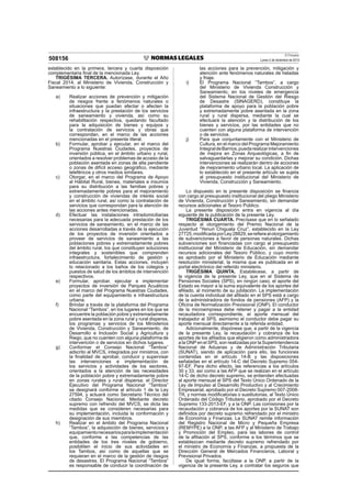 El Peruano
Lunes 2 de diciembre de 2013508156
establecido en la primera, tercera y cuarta disposición
complementaria ﬁnal de la mencionada Ley.
TRIGÉSIMA TERCERA. Autorízase, durante el Año
Fiscal 2014, al Ministerio de Vivienda, Construcción y
Saneamiento a lo siguiente:
a) Realizar acciones de prevención y mitigación
de riesgos frente a fenómenos naturales o
situaciones que puedan afectar o afecten la
infraestructura y la prestación de los servicios
de saneamiento y vivienda, así como su
rehabilitación respectiva, quedando facultado
para la adquisición de bienes y equipos y
la contratación de servicios y obras que
correspondan, en el marco de las acciones
mencionadas en el presente literal.
b) Formular, aprobar y ejecutar, en el marco del
Programa Nuestras Ciudades, proyectos de
inversión pública, en el ámbito urbano y rural,
orientados a resolver problemas de acceso de la
población asentada en zonas de alta pendiente
o zonas de difícil acceso geográﬁco, mediante
teleféricos y otros medios similares.
c) Otorgar, en el marco del Programa de Apoyo
al Hábitat Rural, bienes, materiales e insumos
para su distribución a las familias pobres y
extremadamente pobres para el mejoramiento
y construcción de viviendas de interés social
en el ámbito rural, así como la contratación de
servicios que correspondan para la atención de
las acciones antes mencionadas.
d) Efectuar las instalaciones intradomiciliarias
necesarias para la adecuada prestación de los
servicios de saneamiento, en el marco de las
acciones desarrolladas a través de la ejecución
de los proyectos de inversión orientados a
proveer de servicios de saneamiento a las
poblaciones pobres y extremadamente pobres
del ámbito rural, los que constituyen soluciones
integrales y sostenibles que comprenden
infraestructura, fortalecimiento de gestión y
educación sanitaria. Estas acciones, incluyen
lo relacionado a los baños de los colegios y
puestos de salud de los ámbitos de intervención
respectivos.
e) Formular, aprobar, ejecutar e implementar
proyectos de inversión de Parques Acuáticos
en el marco del Programa Nuestras Ciudades,
como parte del equipamiento e infraestructura
urbana.
f) Brindar a través de la plataforma del Programa
Nacional “Tambos”, en los lugares en los que se
encuentre la población pobre y extremadamente
pobre asentada en la zona rural y rural dispersa,
los programas y servicios de los Ministerios
de Vivienda, Construcción y Saneamiento, de
Desarrollo e Inclusión Social y Agricultura y
Riego, que no cuenten con alguna plataforma de
intervención o de servicios en dichos lugares.
g) Conformar el Consejo Nacional “Tambos”
adscrito al MVCS, integrados por ministros, con
la ﬁnalidad de aprobar, conducir y supervisar
las intervenciones e implementación de
los servicios y actividades de los sectores,
orientados a la atención de las necesidades
de la población pobre y extremadamente pobre
en zonas rurales y rural dispersa; el Director
Ejecutivo del Programa Nacional “Tambos”
se designará conforme al artículo 1 de la Ley
27594, y actuará como Secretario Técnico del
citado Consejo Nacional. Mediante decreto
supremo con refrendo del MVCS, se dicta las
medidas que se consideren necesarias para
su implementación, incluida la conformación y
designación de sus miembros.
h) Realizar en el ámbito del Programa Nacional
“Tambos”, la adquisición de bienes, servicios y
equipamientonecesariosparalaimplementación
que, conforme a las competencias de las
entidades de los tres niveles de gobierno,
posibiliten el inicio de sus actividades en
los Tambos, así como de aquellas que se
requieran en el marco de la gestión de riesgos
de desastres. El Programa Nacional “Tambos”
es responsable de conducir la coordinación de
las acciones para la prevención, mitigación y
atención ante fenómenos naturales de heladas
y friaje.
i) El Programa Nacional “Tambos”, a cargo
del Ministerio de Vivienda Construcción y
Saneamiento, en los niveles de emergencia
del Sistema Nacional de Gestión del Riesgo
de Desastre (SINAGERD), constituye la
plataforma de apoyo para la población pobre
y extremadamente pobre asentada en la zona
rural y rural dispersa, mediante la cual se
efectuará la atención y la distribución de los
bienes y servicios, por las entidades que no
cuenten con alguna plataforma de intervención
o de servicios.
j) Para que conjuntamente con el Ministerio de
Cultura, en el marco del Programa Mejoramiento
IntegraldeBarrios,puedarealizarintervenciones
de mejora en Zonas Arqueológicas, a ﬁn de
salvaguardarlas y mejorar su condición. Dichas
intervenciones se realizarán dentro de acciones
de mejoramiento urbano local. La aplicación de
lo establecido en el presente artículo se sujeta
al presupuesto institucional del Ministerio de
Vivienda, Construcción y Saneamiento.
Lo dispuesto en la presente disposición se ﬁnancia
con cargo al presupuesto institucional del pliego Ministerio
de Vivienda, Construcción y Saneamiento, sin demandar
recursos adicionales al Tesoro Público.
La presente disposición entra en vigencia al día
siguiente de la publicación de la presente Ley.
TRIGÉSIMA CUARTA. Precísase que en lo señalado
respecto al otorgamiento del Premio Nacional de la
Juventud “Yenuri Chiguala Cruz”, establecido en la Ley
27725,modiﬁcadaporLey28829,sereﬁerealotorgamiento
de subvenciones a favor de personas naturales. Dichas
subvenciones son ﬁnanciadas con cargo al presupuesto
institucional del Ministerio de Educación, sin demandar
recursos adicionales del Tesoro Público, y cuyo monto
es aprobado por el Ministerio de Educación mediante
resolución ministerial, la misma que es publicada en el
portal electrónico del referido ministerio.
TRIGÉSIMA QUINTA. Establécese, a partir de
la vigencia de la presente Ley, que en el Sistema de
Pensiones Sociales (SPS), en ningún caso, el aporte del
Estado es mayor a la suma equivalente de los aportes del
aﬁliado, al momento de su jubilación. La implementación
de la cuenta individual del aﬁliado en el SPS está a cargo
de la administradora de fondos de pensiones (AFP) y la
Oﬁcina de Normalización Previsional (ONP). El conductor
de la microempresa debe retener y pagar a la entidad
recaudadora correspondiente, el aporte mensual del
trabajador al SPS, asimismo el conductor debe pagar su
aporte mensual directamente a la referida entidad.
Adicionalmente, dispónese que, a partir de la vigencia
de la presente Ley, la recaudación y cobranza de los
aportes de los aﬁliados que eligieron como administradora
a la ONP en el SPS, son realizadas por la Superintendencia
Nacional de Aduanas y de Administración Tributaria
(SUNAT), siendo de aplicación para ello, las funciones
contenidas en el artículo 14-B y las disposiciones
señaladas en el artículo 14-C del Decreto Supremo 054-
97-EF. Para dicho efecto, las referencias a los artículos
30 y 33, así como a las AFP que se realizan en el artículo
14-C de dicho decreto supremo, se entienden efectuadas
al aporte mensual al SPS del Texto Único Ordenado de la
Ley de Impulso al Desarrollo Productivo y al Crecimiento
Empresarial, aprobado por el Decreto Supremo 007-2008-
TR, y normas modiﬁcatorias o sustitutorias, al Texto Único
Ordenado del Código Tributario, aprobado por el Decreto
Supremo 133-2013-EF, y a la ONP. Las comisiones por la
recaudación y cobranza de los aportes por la SUNAT son
deﬁnidos por decreto supremo refrendado por el ministro
de Economía y Finanzas. La SUNAT remite información
del Registro Nacional de Micro y Pequeña Empresa
(REMYPE) a la ONP, a las AFP y al Ministerio de Trabajo
y Promoción del Empleo, para las labores de control
de la aﬁliación al SPS, conforme a los términos que se
establezcan mediante decreto supremo refrendado por
el ministro de Economía y Finanzas, a propuesta de la
Dirección General de Mercados Financieros, Laboral y
Previsional Privados.
De igual forma, facúltase a la ONP, a partir de la
vigencia de la presente Ley, a contratar los seguros que
 