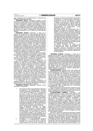 El Peruano
Lunes 2 de diciembre de 2013 508157
sean necesarios para la implementación y ejecución del
Sistema de Pensiones Sociales.
TRIGÉSIMA SEXTA. Autorízase, durante el Año
Fiscal 2014, la asimilación a la Policía Nacional del Perú
de personal profesional y técnico en servicios, en materia
de salud, investigación, gestión administrativa, defensa
legal, criminalística y modernización tecnológica, como
oﬁciales y suboﬁciales de servicios, según corresponda, a
efectos de fortalecer la institución. La presente disposición
se ﬁnancia con cargo al presupuesto institucional del
Ministerio del Interior y en el marco de la normatividad
vigente.
TRIGÉSIMA SÉTIMA. Dispónese, a partir de la
vigencia de la presente Ley, que cualquier autorización,
licencia y permiso que se requiera presentar ante las
Municipalidades, para la ejecución de obras asociadas a
proyectos de infraestructura que formen parte del sistema
eléctrico de transporte de pasajeros en vías férreas del
sistema ferroviario nacional, de transporte de uso público
de alcance nacional y de servicios de masiﬁcación de gas
natural, ejecutados por el Estado o bajo alguna modalidad
de asociación público privada, se sujeta al silencio
administrativo establecido en el artículo 5 del Decreto
Legislativo1014,cumplidoelplazode10(diez)díashábiles
contados desde la presentación de la solicitud respectiva.
La inaplicación de lo antes mencionado por parte de los
funcionarios respectivos genera las responsabilidades
legales contempladas en la legislación vigente.
Asimismo, es aplicable a los proyectos mencionados
en el párrafo precedente la comunicación a que se reﬁere
el numeral 6.4 del artículo 6 del Decreto Legislativo 1014.
Para dichos efectos, la totalidad de los permisos,
licencias y autorizaciones podrán ser solicitadas en un
único expediente ante la municipalidad respectiva.
La presente disposición es de aplicación para los
trámites de conexiones domiciliarias, instalación y/o
expansión de redes de servicio, interferencias de tránsito
vehicular y/o peatonal, ejecución de obras en áreas de
uso público, trabajos de emergencia, uso de botaderos,
autorización para excavaciones, construcción y/o
refacción de sardineles y veredas, autorizaciones para
ocupación de la vía pública con elementos provisionales
como andamios, grúas, vehículos pesados, escaleras, y
otros similares, autorización para la ocupación de área
de uso público con cerco de obras para materiales de
construcción e instalaciones provisionales de casetas u
otras, autorización municipal para construcción en horario
extraordinario y excepcional y, en general, cualquier otro
procedimiento administrativo o comunicación involucrada
en el proyecto cualquiera sea su denominación.
Lo establecido en la presente disposición es
aplicable asimismo a las obras asociadas a proyectos de
inversión pública en materia de infraestructura de agua y
saneamiento a cargo de entidades públicas.
TRIGÉSIMA OCTAVA. Dispónese, durante el Año
Fiscal 2014, lo siguiente:
1 Autorízase al pliego Superintendencia Nacional
de Aduanas y de Administración Tributaria
(SUNAT) a transferir ﬁnancieramente, con cargo
a sus saldos de balance al 31 de diciembre
de 2013, a favor del pliego Ministerio de
Relaciones Exteriores, para la formulación y la
ejecución de los proyectos de inversión pública,
según corresponda, de los Centros Nacionales
y Binacionales de Control Fronterizo en los
Pasos de Frontera del Perú (CEBAF), que estén
a cargo de la unidad ejecutora Dirección de
Desarrollo e Integración Fronteriza del Ministerio
de Relaciones Exteriores, de acuerdo con los
convenios que suscriban ambas entidades.
Dicha transferencia ﬁnanciera se realiza
mediante resolución del titular del pliego
SUNAT, que se publica en el diario oﬁcial El
Peruano, previo informe favorable de la Oﬁcina
de Presupuesto o la que haga sus veces en
la mencionada entidad, y se incorpora en el
presupuesto institucional del pliego Ministerio de
RelacionesExteriores,conformealoestablecido
en el artículo 42 de la Ley 28411, Ley General
del Sistema Nacional de Presupuesto.
2 Encárgase a la Superintendencia Nacional
de Aduanas y de Administración Tributaria
(SUNAT), en el marco de sus funciones de
control fronterizo de mercancías, vehículos y/o
personas, la función de administrar los Centros
de Atención en Frontera (CAF), articulando y
coordinando con las autoridades de control
fronterizo un servicio de atención eﬁciente.
La SUNAT está facultada a ejercer todos los
actos de administración que fueran necesarios
para el funcionamiento del recinto del CAF
comprendiendo la infraestructura, zonas
adyacentes y rutas de acceso.
Para tales efectos, en coordinación con el
Ministerio de Relaciones Exteriores (MRE), la
SUNAT promueve las condiciones operativas
óptimas con las entidades de control nacionales
y homólogas de los países limítrofes a ﬁn de
asegurar la atención simultánea en frontera.
Los organismos que desarrollan funciones en los
CAF,debencumplirlasdisposicioneslosacuerdos
internacionales y las que emita la SUNAT en
su calidad de administrador. Los gastos en que
deban incurrir para el desarrollo de sus funciones
son asumidos por cada uno de ellos.
La SUNAT ﬁnanciará, con cargo a su
presupuesto, los gastos de administración
y mantenimiento antes mencionados, sin
demandar recursos adicionales al Tesoro
Público, determinando, mediante resolución de
superintendencia, los conceptos comprendidos
en dichos gastos.
TRIGÉSIMA NOVENA. Dispónese, a partir de la
vigencia de la presente Ley, que el Ministerio de Justicia y
Derechos Humanos, a través de la Oﬁcina de Gestión de
Inversiones, se encargue, entre otros, de formular, ejecutar
y supervisar los proyectos de inversión relacionados con la
implementacióndeloscincoestablecimientospenitenciarios
anivelnacional,aquesereﬁerelaseptuagésimadisposición
complementaria ﬁnal de la Ley 29951, Ley de Presupuesto
del Sector Público para el Año Fiscal 2013; sin perjuicio de
las funciones que, de conformidad con sus documentos
de gestión, realiza el Instituto Nacional Penitenciario
(INPE) respecto a proyectos de inversión relacionados a
establecimientos penitenciarios.
CUADRAGÉSIMA. Dispónese que, para efectos de
la implementación del Régimen de la Ley del Servicio
Civil, lo establecido en los artículos 6, 8 y 9 de la presente
Ley no es aplicable a las entidades que cuenten con la
resolución de “inicio del proceso de implementación” a
que se reﬁere la primera disposición complementaria
transitoria de la Ley 30057, Ley del Servicio Civil, y que
tengan aprobado el Cuadro de Personal de la Entidad
(CPE); y que lo establecido en el segundo párrafo de la
cuarta disposición complementaria transitoria de la citada
Ley, no incluye a los planes de seguros médicos familiares
u otros de naturaleza análoga, que estén percibiendo
los trabajadores bajo los regímenes de los Decretos
Legislativos 276, 728 y 1057.
Para la aplicación de la exoneración al artículo 9 a que
se reﬁere la presente disposición se requiere el informe
previo favorable de la Dirección General de Presupuesto
Público del Ministerio de Economía y Finanzas.
CUADRAGÉSIMA PRIMERA. Autorízase a las
entidades del sector público, a partir de la vigencia de la
presente disposición, a afectar la planilla única de pago
con conceptos expresamente solicitados y autorizados
por el servidor o cesante, vinculados, únicamente, a
operaciones efectuadas por fondos y conceptos de
bienestar y por entidades supervisadas y/o reguladas
por la Superintendencia de Banca, Seguros y AFP, con
excepción de los sujetos obligados a reportar a la Unidad
de Inteligencia Financiera (UIF) exclusivamente para ﬁnes
de lavado de activos y ﬁnanciamiento del terrorismo con
arreglo a la Ley 29038, los que se aplican luego de otros
descuentos de ley y mandato judicial expreso, de ser el
caso, debiendo contar con la conformidad de las oﬁcinas
generales de administración o las que hagan sus veces
en las entidades públicas.
Para tal ﬁn, se tiene en cuenta que el servidor o cesante
reciba, por lo menos, el cincuenta por ciento (50%) de su
remuneración, compensación económica o pensión neta
mensual, según corresponda. Este porcentaje puede ser
reajustado mediante decreto supremo refrendado por
el Presidente del Consejo de Ministros y el ministro de
EconomíayFinanzas,apropuestadelaAutoridadNacional
del Servicio Civil, con opinión de la Superintendencia de
Banca, Seguros y AFP. Bajo la misma formalidad, en un
 