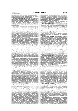 El Peruano
Lunes 2 de diciembre de 2013 508161
República, sobre el cumplimiento de lo establecido en la
presente disposición, bajo responsabilidad del gerente
general y gerente municipal respectivamente.
SEXAGÉSIMA CUARTA. Dispónese que en el marco
del Programa de Mantenimiento de la Infraestructura y
Mobiliario de los Locales 2014, el Ministerio de Educación
destina hasta un monto máximo de S/. 5 000 000,00
(CINCO MILLONES Y 00/100 NUEVOS SOLES) para
gastos de monitoreo y supervisión de las actividades
de mantenimiento de infraestructura y mobiliario de los
locales escolares.
Los montos asignados para el mantenimiento de
cada institución educativa pública son desembolsados de
manera directa, mediante una cuenta abierta en el Banco
de la Nación, a nombre de cada director de la institución
educativa pública, titular o encargado, bajo la modalidad
de subvenciones. Dichas cuentas pueden ser abiertas a
nombre del profesor nombrado de mayor antigüedad, los
directores de las unidades de gestión educativa local y/o
funcionarios designados por estas instancias, cuando la
institución educativa pública por razones justiﬁcadas no
cuente con director, titular o encargado.
El Ministerio de Educación, mediante resolución
ministerial, en un plazo no mayor de 20 días calendario
a partir de la vigencia de la presente norma, aprueba las
medidas complementarias destinadas a la aprobación y
publicación de bases de datos de instituciones educativas
públicas y de directores, escalas de asignación,
responsabilidades, procedimientos para la apertura,
manejo y cierre de cuentas abiertas en el Banco de la
Nación entre otros aspectos, que incluyan también las
normas complementarias para la actividad de monitoreo,
supervisión y seguimiento del mantenimiento de
infraestructura y mobiliario de los locales escolares.
El Programa de Mantenimiento de la Infraestructura y
Mobiliario de los Locales 2014, es ejecutado en todas sus
etapas, procesos y acciones, a partir de la vigencia de la
presente Ley hasta el 31 de julio de 2014; y se ﬁnancia
con cargo al presupuesto institucional del Ministerio de
Educación, sin demandar recursos adicionales al Tesoro
Público.
Los recursos desembolsados para las acciones de
mantenimiento de las instituciones educativas públicas,
que no hayan sido utilizados dentro de los plazos de
ejecución establecidos, son devueltos al Tesoro Público,
previa instrucción del Ministerio de Educación al Banco
de la Nación para que proceda con el extorno de dichos
recursos y el correspondiente abono a favor de la cuenta
que determine el Ministerio de Economía y Finanzas,
a través de la Dirección General de Endeudamiento y
Tesoro Público.
La presente disposición entra en vigencia a partir del
día siguiente de publicada la presente Ley.
SEXAGÉSIMA QUINTA. Facúltase al Ministerio
de Educación y a los gobiernos regionales, hasta el 31
de diciembre de 2013, para realizar un pago, por única
vez, por gastos por desplazamiento de los docentes que
participen en la evaluación docente para acceder a cargos
de Director y Sub Director previsto en la Ley 29944, Ley
de Reforma Magisterial y su reglamento, y que para tal
efecto tengan que desplazarse desde su lugar habitual de
trabajo, hasta la sede de evaluación ﬁjada por el Ministerio
de Educación. Dicho pago es de carácter excepcional
y extraordinario, y se ﬁnancia con cargo al presupuesto
institucional del Ministerio de Educación, sin demandar
recursos adicionales al Tesoro Público.
Para la aplicación de lo señalado en el párrafo
precedente, exonérase por única vez al Ministerio de
Educación, de lo establecido en el artículo 6 y en el numeral
9.1 del artículo 9 de la Ley 29951, Ley de Presupuesto del
Sector Público para Año Fiscal 2013, y en el literal c) del
numeral 41.1 del artículo 41 de la Ley 28411, Ley General
del Sistema Nacional de Presupuesto. Asimismo, para
efecto de lo establecido en el primer párrafo de la presente
disposición, autorízase al Ministerio de Educación para
realizar modiﬁcaciones presupuestales en el nivel
institucional, a favor de gobiernos regionales, las mismas
que se autorizan mediante decreto supremo refrendado
por el ministro de Economía y Finanzas y el ministro de
Educación, a propuesta de este último, hasta por un monto
de S/. 2 280 780,00 (DOS MILLONES DOSCIENTOS
OCHENTA MIL SETECIENTOS OCHENTA Y 00/100
NUEVOS SOLES), debiendo contar con informe previo
favorable a la transferencia de recursos, de la Unidad de
Presupuesto de la Secretaría de Planiﬁcación Estratégica
del Ministerio de Educación, así como del informe previo
favorable de la Dirección General de Gestión de Recursos
Públicos del Ministerio de Economía y Finanzas vinculado
a la información registrada en el Aplicativo Informático
para el Registro Centralizado de Planillas y de Datos de
Recursos Humanos del Sector Público.
La presente disposición entra en vigencia al día
siguiente de la publicación de la presente Ley.
SEXAGÉSIMASEXTA. Dispóngase la implementación
de un seguro de camélidos a cargo del Ministerio de
Agricultura y Riego, ampliándose los alcances del Seguro
Agropecuario – FOGASA, previsto en la Ley 29148, Ley
que establece la implementación y el funcionamiento
del Fondo de Garantía para el Campo y del Seguro
Agropecuario. Lo establecido en la presente disposición
se ﬁnancia con cargo al presupuesto institucional del
Ministerio de Agricultura y Riego.
Los recursos transferidos no podrán destinarse
para ﬁnes distintos a los establecidos en la presente
disposición.
SEXAGÉSIMA SÉTIMA. Autorícese a la Dirección
General de Endeudamiento y Tesoro Público a depositar a
favor del “Fondo Especial para la Seguridad Ciudadana”,
creado por el Decreto de Urgencia 052-2011, hasta
el monto de S/. 95 000 000,00 (NOVENTA Y CINCO
MILLONES Y 00/100 NUEVOS SOLES) con cargo a los
saldos de los recursos que no se hubieran devengado al
31 de diciembre del 2013, correspondientes a la genérica
de gasto 2.6 Adquisición de activos no ﬁnancieros del
presupuesto institucional del pliego Ministerio del Interior
por la fuente de ﬁnanciamiento Recursos Ordinarios,
los que para efecto de la presente disposición, están
exceptuados del literal a) del numeral 7.1 del artículo
7 del Texto Único Ordenado de la Ley 27245, Ley de
Responsabilidad y Transparencia Fiscal y modiﬁcatorias,
aprobado mediante Decreto Supremo 066-2009-EF.
La presente disposición entra en vigencia a partir del
día siguiente de la publicación de la presente Ley.
SEXAGÉSIMAOCTAVA. En los casos que por razones
de economía y celeridad en la ejecución de intervenciones
sociales a favor de la población, que incluye el caso de la
mitigación de efectos dañinos derivados del impacto de
un fenómeno natural o antrópico, se requiera efectuar
acciones de información y difusión, se autoriza, durante el
Año Fiscal 2014, a las entidades del Gobierno Nacional a
transferir recursos a favor de la Presidencia del Consejo
de Ministros, a ﬁn que dicha entidad pueda coadyuvar a la
difusión de las mencionadas acciones.
Para tal efecto, las entidades del Gobierno
Nacional quedan autorizadas a efectuar modiﬁcaciones
presupuestarias en el nivel institucional, las que se
aprueban mediante decreto supremo refrendado por
el ministro de Economía y Finanzas, el Presidente del
Consejo de Ministros y el ministro del sector al que
pertenece la entidad que transﬁere el recurso, a solicitud
del Sector. La transferencia de recursos correspondientes
a fuentes de ﬁnanciamiento distintas a las de Recursos
Ordinarios y Operaciones Oﬁciales de Crédito, se realiza
mediante transferencias ﬁnancieras, las que se aprueban
por Resolución del Titular de la entidad, y se incorporan en
el pliego Presidencia del Consejo de Ministros conforme
a lo establecido en el artículo 42 de la Ley 28411, Ley
General del Sistema Nacional de Presupuesto. Los
recursos transferidos no podrán destinarse para ﬁnes
distintos a los establecidos en la presente disposición.
SEXAGÉSIMA NOVENA. Autorízase, de manera
excepcional, al Ministerio de Economía y Finanzas, a
través de la Dirección General de Endeudamiento y
Tesoro Público, a transferir hasta S/. 331 000 000,00
(TRESCIENTOS TREINTA Y UN MILLONES Y 00/100
NUEVOS SOLES) al “Fondo DU Nº 037-94”, creado
mediante Decreto de Urgencia 051-2007, con el objeto
de realizar pagos sobre el monto devengado del
beneﬁcio autorizado en el Decreto de Urgencia 037-
94, que se originen en sentencia judicial en calidad de
cosa juzgada, y cuya información haya sido recibida por
el Ministerio de Economía y Finanzas hasta el 31 de
octubre de 2013.
Para la transferencia de los recursos aprobados en
el primer párrafo de la presente disposición, el Ministerio
de Economía y Finanzas queda autorizado a realizar
modiﬁcaciones presupuestarias en el nivel institucional a
favor de los pliegos respectivos con cargo a los saldos
disponibles según proyección al cierre del Año ﬁscal 2013
del Presupuesto del Sector Público. Dicha transferencia
 