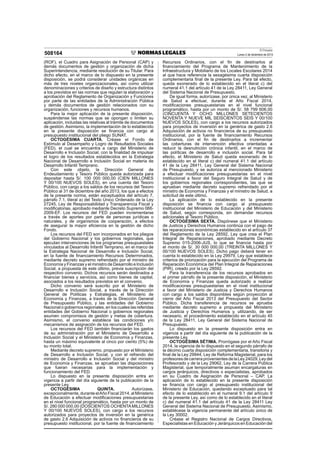 El Peruano
Lunes 2 de diciembre de 2013508164
(ROF), el Cuadro para Asignación de Personal (CAP) y
demás documentos de gestión y organización de dicha
Superintendencia, mediante resolución de su Titular. Para
dicho efecto, en el marco de lo dispuesto en la presente
disposición, se podrá considerar unidades orgánicas en
más de tres niveles organizacionales, así como utilizar
denominaciones y criterios de diseño y estructura distintos
a los previstos en las normas que regulan la elaboración y
aprobación del Reglamento de Organización y Funciones
por parte de las entidades de la Administración Pública
y demás documentos de gestión relacionados con su
organización, funciones y recursos humanos.
Para la mejor aplicación de la presente disposición,
suspéndense las normas que se opongan o limiten su
aplicación, incluidas las relativas al trámite de documentos
de gestión. Asimismo, la implementación de lo establecido
en la presente disposición se ﬁnancia con cargo al
presupuesto institucional del pliego SUNAT.
OCTOGÉSIMA CUARTA. Créase el Fondo de
Estímulo al Desempeño y Logro de Resultados Sociales
(FED), el cual se encuentra a cargo del Ministerio de
Desarrollo e Inclusión Social, con la ﬁnalidad de impulsar
el logro de los resultados establecidos en la Estrategia
Nacional de Desarrollo e Inclusión Social en materia de
Desarrollo Infantil Temprano.
Con este objeto, la Dirección General de
Endeudamiento y Tesoro Público queda autorizada para
depositar hasta S/. 100 000 000,00 (CIEN MILLONES
Y 00/100 NUEVOS SOLES), en una cuenta del Tesoro
Público, con cargo a los saldos de los recursos del Tesoro
Público al 31 de diciembre del año 2013, los que a efectos
de la presente norma, están exceptuados del artículo 7,
párrafo 7.1, literal a) del Texto Único Ordenado de la Ley
27245, Ley de Responsabilidad y Transparencia Fiscal y
modiﬁcatorias, aprobado mediante Decreto Supremo 066-
2009-EF. Los recursos del FED pueden incrementarse
a través de aportes por parte de personas jurídicas o
naturales, y de organismos de cooperación, a efectos
de asegurar la mayor eﬁciencia en la gestión de dicho
Fondo.
Los recursos del FED son incorporados en los pliegos
del Gobierno Nacional y los gobiernos regionales, que
ejecutan intervenciones de los programas presupuestales
vinculados al Desarrollo Infantil Temprano, en el marco de
la Estrategia Nacional de Desarrollo e Inclusión Social,
en la fuente de ﬁnanciamiento Recursos Determinados,
mediante decreto supremo refrendado por el ministro de
Economía y Finanzas y el ministro de Desarrollo e Inclusión
Social, a propuesta de este último, previa suscripción del
respectivo convenio. Dichos recursos serán destinados a
ﬁnanciar bienes y servicios, así como bienes de capital,
asociados a los resultados previstos en el convenio.
Dicho convenio será suscrito por el Ministerio de
Desarrollo e Inclusión Social, a través de la Dirección
General de Políticas y Estrategias, el Ministerio de
Economía y Finanzas, a través de la Dirección General
de Presupuesto Público, y las entidades del Gobierno
Nacional o gobiernos regionales, en los cuales las referidas
entidades del Gobierno Nacional o gobiernos regionales
asumen compromisos de gestión y metas de cobertura.
Asimismo, el convenio establece las condiciones y/o
mecanismos de asignación de los recursos del FED.
Los recursos del FED también ﬁnanciarán los gastos
de su administración por el Ministerio de Desarrollo e
Inclusión Social y el Ministerio de Economía y Finanzas,
hasta un máximo equivalente al cinco por ciento (5%) de
su monto total.
Mediante decreto supremo, propuesto por el Ministerio
de Desarrollo e Inclusión Social, y con el refrendo del
ministro de Desarrollo e Inclusión Social y del ministro
de Economía y Finanzas, se aprueban las disposiciones
que fueran necesarias para la implementación y
funcionamiento del FED.
Lo dispuesto en la presente disposición entra en
vigencia a partir del día siguiente de la publicación de la
presente Ley.
OCTOGÉSIMA QUINTA. Autorízase,
excepcionalmente, durante elAño Fiscal 2014, al Ministerio
de Educación a efectuar modiﬁcaciones presupuestarias
en el nivel funcional programático, hasta por un monto de
S/. 280 000 000,00 (DOSCIENTOS OCHENTAMILLONES
Y 00/100 NUEVOS SOLES), con cargo a los recursos
autorizados para proyectos de inversión en la genérica
de gasto 2.6 Adquisición de activos no ﬁnancieros de su
presupuesto institucional, por la fuente de ﬁnanciamiento
Recursos Ordinarios, con el ﬁn de destinarlos al
ﬁnanciamiento del Programa de Mantenimiento de la
Infraestructura y Mobiliario de los Locales Escolares 2014
al que hace referencia la sexagésima cuarta disposición
complementaria ﬁnal de la presente Ley. Para tal efecto,
queda exonerado de lo establecido en el literal c) del
numeral 41.1 del artículo 41 de la Ley 28411, Ley General
del Sistema Nacional de Presupuesto.
De igual forma, autorízase, por única vez, al Ministerio
de Salud a efectuar, durante el Año Fiscal 2014,
modiﬁcaciones presupuestarias en el nivel funcional
programático, hasta por un monto de S/. 58 799 606,00
(CINCUENTA Y OCHO MILLONES SETECIENTOS
NOVENTA Y NUEVE MIL SEISCIENTOS SEIS Y 00/100
NUEVOS SOLES), con cargo a los recursos autorizados
para proyectos de inversión en la genérica de gasto 2.6
Adquisición de activos no ﬁnancieros de su presupuesto
institucional, por la fuente de ﬁnanciamiento Recursos
Ordinarios, con el ﬁn de destinarlos a incrementar
las coberturas de intervención efectiva orientadas a
reducir la desnutrición crónica infantil, en el marco de
las políticas de desarrollo e inclusión social. Para tal
efecto, el Ministerio de Salud queda exonerado de lo
establecido en el literal c) del numeral 41.1 del artículo
41 de la Ley 28411, Ley General del Sistema Nacional
de Presupuesto, y se autoriza al mencionado Ministerio
a efectuar modiﬁcaciones presupuestarias en el nivel
institucional a favor del Seguro Integral de Salud y de
los gobiernos regionales correspondientes, las que se
aprueban mediante decreto supremo refrendado por el
ministro de Economía y Finanzas y el ministro de Salud, a
solicitud de este último.
La aplicación de lo establecido en la presente
disposición se ﬁnancia con cargo al presupuesto
institucional del Ministerio de Educación y del Ministerio
de Salud, según corresponda, sin demandar recursos
adicionales al Tesoro Público.
OCTOGÉSIMA SEXTA. Dispónese que el Ministerio
de Justicia y Derechos Humanos continúa con el pago de
las reparaciones económicas establecido en el artículo 37
del Reglamento de la Ley 28592, Ley que crea el Plan
Integral de Reparaciones, aprobado mediante Decreto
Supremo 015-2006-JUS, lo que se ﬁnancia hasta por
el monto de S/. 30 000 000,00 (TREINTA MILLONES Y
00/100 NUEVOS SOLES). Dicho pago deberá tener en
cuenta lo establecido en la Ley 29979, Ley que establece
criterios de priorización para la ejecución del Programa de
Reparación Económica del Plan Integral de Reparaciones
(PIR), creado por la Ley 28592.
Para la transferencia de los recursos aprobados en
el primer párrafo de la presente disposición, el Ministerio
de Economía y Finanzas queda autorizado a realizar
modiﬁcaciones presupuestarias en el nivel institucional
a favor del Ministerio de Justicia y Derechos Humanos
con cargo a los saldos disponibles según proyección al
cierre del Año Fiscal 2013 del Presupuesto del Sector
Público. Dicha transferencia de recursos se aprueba
mediante decreto supremo a propuesta del Ministerio
de Justicia y Derechos Humanos y, utilizando, de ser
necesario, el procedimiento establecido en el artículo 45
de la Ley 28411, Ley General del Sistema Nacional de
Presupuesto.
Lo dispuesto en la presente disposición entra en
vigencia a partir del día siguiente de la publicación de la
presente Ley.
OCTOGÉSIMA SÉTIMA. Prorrógase por el Año Fiscal
2014, la vigencia de lo dispuesto en el segundo párrafo de
la décimo cuarta disposición complementaria, transitoria y
ﬁnal de la Ley 29944, Ley de Reforma Magisterial, para los
profesoresdecarreraprovenientesdelaLey24029,Leydel
Profesorado y de la Ley 29062, Ley de la Carrera Pública
Magisterial, que temporalmente asuman encargaturas en
cargos jerárquicos, directivos o especialistas, aprobados
en su Cuadro de Asignación de Personal – CAP. La
aplicación de lo establecido en la presente disposición
se ﬁnancia con cargo al presupuesto institucional del
Ministerio de Educación, quedando exceptuado para tal
efecto de lo establecido en el numeral 9.1 del artículo 9
de la presente Ley, así como de lo establecido en el literal
c) del numeral 41.1 del artículo 41 de la Ley 28411 Ley
General del Sistema Nacional de Presupuesto. Asimismo,
establécese la vigencia permanente del artículo único de
la Ley 30002.
Créase el Registro Nacional de Cargos Directivos,
Especialistas en Educación y Jerárquicos en Educación del
 