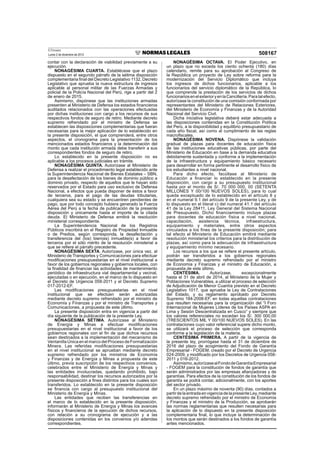 El Peruano
Lunes 2 de diciembre de 2013 508167
contar con la declaración de viabilidad previamente a su
ejecución.
NONAGÉSIMA CUARTA. Establécese que el plazo
dispuesto en el segundo párrafo de la sétima disposición
complementaria ﬁnal del Decreto Legislativo 1132, Decreto
Legislativo que aprueba la nueva estructura de ingresos
aplicable al personal militar de las Fuerzas Armadas y
policial de la Policía Nacional del Perú, rige a partir del 2
de enero de 2015.
Asimismo, dispónese que las instituciones armadas
presenten al Ministerio de Defensa los estados ﬁnancieros
auditados relacionados con las operaciones efectuadas
por dichas instituciones con cargo a los recursos de sus
respectivos fondos de seguro de retiro. Mediante decreto
supremo refrendado por el ministro de Defensa se
establecen las disposiciones complementarias que fueran
necesarias para la mejor aplicación de lo establecido en
la presente disposición, el que comprenderá, entre otros
aspectos, el cronograma para la presentación de los
mencionados estados ﬁnancieros y la determinación del
monto que cada institución armada debe transferir a sus
correspondientes fondos de seguro de retiro.
Lo establecido en la presente disposición no es
aplicable a los procesos judiciales en trámite.
NONAGÉSIMA QUINTA. Autorízase al Ministerio de
Defensa a realizar el procedimiento legal establecido ante
la Superintendencia Nacional de Bienes Estatales – SBN,
para la desafectación de los bienes de dominio público a
dominio privado, respecto de aquellos que le hayan sido
reservados por el Estado para uso exclusivo de Defensa
Nacional, a efectos que pueda disponer de éstos a favor
de terceros, para el pago de las deudas tributarias,
cualquiera sea su estado y se encuentren pendientes de
pago, que por todo concepto hubiera generado la Fuerza
Aérea del Perú a la fecha de publicación de la presente
disposición y únicamente hasta el importe de la citada
deuda. El Ministerio de Defensa emitirá la resolución
ministerial correspondiente.
La Superintendencia Nacional de los Registros
Públicos inscribirá en el Registro de Propiedad Inmueble
o de Predios, según corresponda, la desafectación y
transferencia del (los) bien(es) inmueble(s) a favor de
terceros por el sólo mérito de la resolución ministerial a
que se reﬁere el párrafo precedente.
NONAGÉSIMA SEXTA. Autorízase, por única vez, al
Ministerio de Transportes y Comunicaciones para efectuar
modiﬁcaciones presupuestarias en el nivel institucional a
favor de los gobiernos regionales y gobiernos locales, con
la ﬁnalidad de ﬁnanciar las actividades de mantenimiento
periódico de infraestructura vial departamental y vecinal,
ejecutadas o en ejecución, en el marco de lo dispuesto en
el Decreto de Urgencia 058-2011 y el Decreto Supremo
017-2012-EF.
Las modiﬁcaciones presupuestarias en el nivel
institucional que se efectúen serán autorizadas
mediante decreto supremo refrendado por el ministro de
Economía y Finanzas y por el ministro de Transportes y
Comunicaciones, a propuesta de este último.
La presente disposición entra en vigencia a partir del
día siguiente de la publicación de la presente Ley.
NONAGÉSIMA SÉTIMA. Autorízase al Ministerio
de Energía y Minas a efectuar modiﬁcaciones
presupuestarias en el nivel institucional a favor de los
gobiernos regionales con el ﬁn de que dichos recursos
sean destinados a la implementación del mecanismo de
Ventanilla Única en el marco del Proceso de Formalización
Minera. Las referidas modiﬁcaciones presupuestarias
en el nivel institucional se aprueban mediante decreto
supremo refrendado por los ministros de Economía
y Finanzas y de Energía y Minas a propuesta de este
último, previa suscripción de los respectivos convenios,
celebrados entre el Ministerio de Energía y Minas y
las entidades involucradas, quedando prohibido, bajo
responsabilidad, destinar los recursos autorizados por la
presente disposición a ﬁnes distintos para los cuales son
transferidos. Lo establecido en la presente disposición
se ﬁnancia con cargo al presupuesto institucional del
Ministerio de Energía y Minas.
Las entidades que reciben las transferencias en
el marco de lo establecido en la presente disposición,
informarán al Ministerio de Energía y Minas los avances
físicos y ﬁnancieros de la ejecución de dichos recursos,
con relación a su cronograma de ejecución y a las
disposiciones contenidas en los convenios y/o adendas
correspondientes.
NONAGÉSIMA OCTAVA. El Poder Ejecutivo, en
un plazo que no exceda los ciento ochenta (180) días
calendario, remite para su aprobación al Congreso de
la República un proyecto de Ley sobre reforma para la
modernización del Servicio Diplomático que incluya
los ingresos de dichos funcionarios, aplicable a los
funcionarios del servicio diplomático de la República, lo
que comprende la prestación de los servicios de dichos
funcionariosenelexterioryenlaCancillería.Paratalefecto,
autorízase la constitución de una comisión conformada por
representantes del Ministerio de Relaciones Exteriores,
del Ministerio de Economía y Finanzas y de la Autoridad
Nacional del Servicio Civil.
Dicha iniciativa legislativa deberá estar adecuada a
las disposiciones contenidas en la Constitución Política
del Perú, a la disponibilidad y equilibrio presupuestario de
cada año ﬁscal, así como al cumplimiento de las reglas
macroﬁscales.
NONAGÉSIMA NOVENA. Dispónese la validación
gradual de plazas para docentes de educación física
de las instituciones educativas públicas, por parte del
Ministerio de Educación en base a la demanda educativa
debidamente sustentada y conforme a la implementación
de la infraestructura y equipamiento básico necesario
para desarrollar en forma pertinente el desarrollo físico de
los estudiantes a nivel nacional.
Para dicho efecto, facúltase al Ministerio de
Educación a ﬁnanciar lo establecido en la presente
disposición, con cargo a su presupuesto institucional
hasta por el monto de S/. 70 000 000, 00 (SETENTA
MILLONES Y 00/100 NUEVOS SOLES), para lo cual
queda exceptuado de lo establecido en el artículo 8 y
en el numeral 9.1 del artículo 9 de la presente Ley, y de
lo dispuesto en el literal c) del numeral 41.1 del artículo
41 de la Ley 28411, Ley General del Sistema Nacional
de Presupuesto. Dicho ﬁnanciamiento incluye plazas
para docentes de educación física a nivel nacional,
capacitación, asistencia técnica, infraestructura,
equipamiento y materiales, entre otros aspectos
vinculados a los ﬁnes de la presente disposición; para
tal efecto el Ministerio de Educación emitirá mediante
resolución ministerial los criterios para la distribución de
plazas, así como para la adecuación de infraestructura
y equipamiento mínimo necesario.
Los recursos a los que se reﬁere el presente artículo,
podrán ser transferidos a los gobiernos regionales
mediante decreto supremo refrendado por el ministro
de Economía y Finanzas y el ministro de Educación, a
propuesta de este último.
CENTÉSIMA. Autorízase, excepcionalmente
hasta el 31 de abril de 2014, al Ministerio de la Mujer y
Poblaciones Vulnerables, a utilizar el proceso de selección
de Adjudicación de Menor Cuantía previsto en el Decreto
Legislativo 1017, que aprueba la Ley de Contrataciones
del Estado, y su reglamento aprobado por Decreto
Supremo 184-2008-EF, en todas aquellas contrataciones
que resulten necesarias para la organización del “I Foro
Internacional de Mujeres Líderes de los Países ASPA en
Lima y Sesión Descentralizada en Cusco” y siempre que
los valores referenciales no excedan los S/. 300 000,00
(TRESCIENTOS MIL Y 00/100 NUEVOS SOLES). En las
contrataciones cuyo valor referencial supere dicho monto,
se utilizará el proceso de selección que corresponda
conforme a la legislación de la materia.
CENTÉSIMA PRIMERA. A partir de la vigencia de
la presente ley, prorrógase hasta el 31 de diciembre de
2016 del plazo de acogimiento del Fondo de Garantía
Empresarial - FOGEM, creado por el Decreto de Urgencia
024-2009, y modiﬁcado por los Decretos de Urgencia 058-
2011 y 016-2012.
Asimismo,autorízasealFondodeGarantíaEmpresarial
- FOGEM para la constitución de fondos de garantía que
serán administrados por las empresas aﬁanzadoras y de
garantías. Para efectos de la constitución de los fondos de
garantía se podrá contar, adicionalmente, con los aportes
del sector privado.
En un plazo máximo de noventa (90) días, contados a
partirdelaentradaenvigenciadelapresenteLey,mediante
decreto supremo refrendado por el ministro de Economía
y Finanzas y el ministro de la Producción, se aprobarán
las normas reglamentarias que resulten necesarias para
la aplicación de lo dispuesto en la presente disposición
complementaria ﬁnal, lo que incluye la determinación de
los montos que serán destinados a los fondos de garantía
antes mencionados.
 