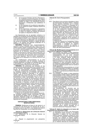 El Peruano
Lunes 2 de diciembre de 2013 508169
c) En la empresa Petróleos del Perú (Petroperú S.
A.), mediante acuerdo de directorio. En materia
de ingresos del personal y arbitraje laboral, dicha
entidad se sujeta a los lineamientos técnicos
ﬁnancieros y limitaciones que establezca el
FONAFE.
d) En las empresas de los gobiernos regionales y
de los gobiernos locales, mediante acuerdo de
directorio.
e) En los organismos supervisores y reguladores
de servicios públicos, mediante resolución de
su titular. En materia de ingresos del personal
se sujeta a lo dispuesto en esta Ley.
Las disposiciones que se aprueben conforme a lo
señalado en los literales precedentes deben publicarse en
el diario oﬁcial El Peruano, en un plazo que no exceda el
31 de diciembre de 2013, y rigen a partir del 1 de enero de
2014. De no efectuarse tal publicación, son de aplicación
las normas de austeridad, disciplina y calidad del gasto
público y de ingresos del personal contenidas en la
presente Ley, según sea el caso.
SEGUNDA. Dispónese que, excepcionalmente,
durante el primer trimestre del Año Fiscal 2014, los
pliegos pueden realizar modiﬁcaciones presupuestarias
en el nivel funcional programático entre y dentro de
programas presupuestales a su cargo, previo informe
favorable de la Dirección General de Presupuesto
Público, el que tiene en cuenta el nivel de ejecución y la
proyección de ejecución de metas físicas programadas
de los indicadores de producción física de producto,
entre otros aspectos. Para tal efecto, exceptúase a
los pliegos de lo dispuesto en el artículo 80 de la Ley
28411.
Las modiﬁcaciones presupuestarias en el nivel
funcional programático que se autorizan mediante la
presente disposición, se sujetan a lo señalado en el literal
c) del párrafo 41.1 del artículo 41 de la Ley 28411, Ley
General del Sistema Nacional de Presupuesto.
TERCERA. De producirse una variación en las
estimacionesdeingresosquedeterminenunadisminución
en los recursos recaudados, correspondientes a las
fuentes de ﬁnanciamiento Recursos Determinados
y Recursos Directamente Recaudados, autorízase a
las entidades públicas de las entidades del Gobierno
Nacional, los gobiernos regionales y los gobiernos
locales, hasta el 15 de enero de 2014, a modiﬁcar su
presupuesto institucional aprobado por las fuentes de
ﬁnanciamiento antes mencionadas. Para el caso de
los recursos por la fuente de ﬁnanciamiento Recursos
Determinados provenientes de los conceptos incluidos
en los índices de distribución que aprueba el Ministerio
de Economía y Finanzas, a través de la Dirección
General de Descentralización Fiscal y Asuntos Sociales,
las entidades públicas deben modiﬁcar su presupuesto
institucional aprobado, por los conceptos antes
referidos, conforme a los montos estimados de recursos
públicos para el Presupuesto Institucional de Apertura
correspondiente al Año Fiscal 2014, que son publicados
hasta el 20 de diciembre de 2013, mediante resolución
directoral de la mencionada dirección general.
A efectos de la aplicación de la presente disposición,
las entidades públicas quedan exoneradas de todas
las disposiciones legales que se opongan o limiten su
aplicación, debiendo cumplir con lo establecido en los
artículos 23 y 54 de la Ley 28411, Ley General del Sistema
Nacional de Presupuesto.
DISPOSICIONES COMPLEMENTARIAS
MODIFICATORIAS
PRIMERA. Modifícanse el literal d) del artículo 4, el
numeral 64.2 del artículo 64, los artículos 80, 81, 83 y
el Capítulo V de la Ley 28411, Ley General del Sistema
Nacional de Presupuesto, con los siguientes textos:
“Artículo 4. Atribuciones de la Dirección General
de Presupuesto Público
Son atribuciones de la Dirección General de
Presupuesto Público:
(…)
d) Regular la programación con perspectiva
multianual;
(…)”
“Artículo 64. Cierre Presupuestario
(…)
64.2 Para efecto de las acciones orientadas al cierre
del Presupuesto del Sector Público, mediante
decreto supremo refrendado por el ministro
de Economía y Finanzas y a propuesta de la
Dirección General de Presupuesto Público, se
aprueban las modiﬁcaciones presupuestarias
en el nivel institucional necesarias, durante
el mes de diciembre, con cargo a los saldos
disponibles según proyección al cierre del año
ﬁscal respectivo del Presupuesto del Sector
Público, por la fuente de ﬁnanciamiento de
Recursos Ordinarios, por un monto no mayor
al equivalente al uno por ciento (1%) de la
citada fuente, y utilizando, de ser necesario, el
procedimiento establecido en el artículo 45 de
la presente Ley.
La Dirección General de Contabilidad Pública
aprueba las directivas que fueran necesarias
para conciliar y completar los registros
presupuestarios y contables de ingresos y
gastos efectuados durante el año ﬁscal en el
marco del cierre presupuestario.”
“Artículo 80. Modiﬁcaciones presupuestarias en el
marco de los Programas Presupuestales
80.1 Las entidades que tengan a cargo programas
presupuestales pueden realizar modiﬁcaciones
presupuestarias en el nivel funcional
programático entre y dentro de los programas
a su cargo, pudiendo realizar anulaciones
solo si se han alcanzado las metas físicas
programadas de los indicadores de producción
física de producto en cuyo caso, el monto es
reasignado en otras prioridades deﬁnidas en
los programas presupuestales a su cargo, para
las que las entidades pueden tener en cuenta el
ámbito geográﬁco.
Las modiﬁcaciones presupuestarias en el nivel
funcional programático se sujetan a lo señalado
en el literal c) del párrafo 41.1 del artículo 41 de
la Ley 28411, Ley General del Sistema Nacional
de Presupuesto.
80.2 Las entidades que tengan a cargo programas
presupuestales pueden realizar modiﬁcaciones
presupuestarias a nivel institucional con cargo
a los recursos asignados a dichos programas,
siempre que el pliego habilitado tenga a su cargo
productos o proyectos del mismo programa.
En el caso de proyectos de inversión pública,
previa a la aprobación de las modiﬁcaciones
a nivel institucional a que se reﬁere el párrafo
precedente, tales proyectos deben contar con
viabilidad en el marco del Sistema Nacional de
Inversión Pública (SNIP).
Las transferencias de recursos que se
efectúen en el marco del presente numeral
solo se aprueban hasta el segundo trimestre
del año ﬁscal correspondiente. Cada pliego
presupuestario del Gobierno Nacional es
responsable de la veriﬁcación y seguimiento,
lo que incluye el monitoreo ﬁnanciero de los
recursos, del cumplimiento de las acciones
contenidas en el convenio y en el cronograma de
ejecución del proyecto de inversión pública, para
lo cual realiza el monitoreo correspondiente.
Las transferencias previstas en el presente
numeral se aprueban mediante decreto supremo
refrendado por el ministro de Economía y
Finanzas, previo informe favorable de la
Dirección General de Presupuesto Público.”
“Artículo 81. Sobre la evaluación en el marco del
Presupuesto por Resultados (PpR)
81.1 La evaluación en el marco del Presupuesto
por Resultados (PpR) consiste en el análisis
sistemático y objetivo de una intervención
pública, proyecto, programa o política en curso
o concluida. La evaluación utiliza herramientas
técnicas que analizan el diseño, gestión,
resultados y/o impactos del objeto evaluado, sin
perjuicio de las normas y procesos establecidos
por el Sistema Nacional de Inversión Pública
 