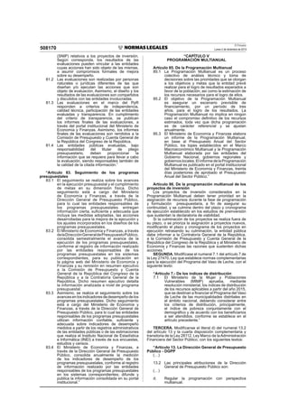 El Peruano
Lunes 2 de diciembre de 2013508170
(SNIP) relativos a los proyectos de inversión.
Según corresponda, los resultados de las
evaluaciones pueden vincular a las entidades
cuyas acciones han sido objeto de las mismas,
a asumir compromisos formales de mejora
sobre su desempeño.
81.2 Las evaluaciones son realizadas por personas
naturales o jurídicas diferentes de las que
diseñan y/o ejecutan las acciones que son
objeto de evaluación. Asimismo, el diseño y los
resultados de las evaluaciones son compartidos
y discutidos con las entidades involucradas.
81.3 Las evaluaciones en el marco del PpR
responden a criterios de independencia,
calidad técnica, participación de las entidades
evaluadas y transparencia. En cumplimiento
del criterio de transparencia, se publican
los informes ﬁnales de las evaluaciones, a
través del portal institucional del Ministerio de
Economía y Finanzas. Asimismo, los informes
ﬁnales de las evaluaciones son remitidos a la
Comisión de Presupuesto y Cuenta General de
la República del Congreso de la República.
81.4 Las entidades públicas evaluadas, bajo
responsabilidad del titular de pliego
presupuestario, deben proporcionar la
información que se requiera para llevar a cabo
la evaluación, siendo responsables también de
la calidad de la citada información.”
“Artículo 83. Seguimiento de los programas
presupuestales
83.1 El seguimiento se realiza sobre los avances
en la ejecución presupuestal y el cumplimiento
de metas en su dimensión física. Dicho
seguimiento está a cargo del Ministerio
de Economía y Finanzas, a través de la
Dirección General de Presupuesto Público,
para lo cual las entidades responsables de
los programas presupuestales entregan
información cierta, suﬁciente y adecuada que
incluya las medidas adoptadas, las acciones
desarrolladas para la mejora de la ejecución y
los ajustes incorporados en los diseños de los
programas presupuestales.
83.2 El Ministerio de Economía y Finanzas, a través
delaDirecciónGeneraldePresupuestoPúblico,
consolida semestralmente el avance de la
ejecución de los programas presupuestales,
conforme al registro de información realizado
por las entidades responsables de los
programas presupuestales en los sistemas
correspondientes, para su publicación en
la página web del Ministerio de Economía y
Finanzas y su remisión en resumen ejecutivo
a la Comisión de Presupuesto y Cuenta
General de la República del Congreso de la
República y a la Contraloría General de la
República. Dicho resumen ejecutivo detalla
la información analizada a nivel de programa
presupuestal.
83.3 Asimismo, se realiza el seguimiento sobre los
avances en los indicadores de desempeño de los
programas presupuestales. Dicho seguimiento
está a cargo del Ministerio de Economía y
Finanzas, a través de la Dirección General de
Presupuesto Público, para lo cual las entidades
responsables de los programas presupuestales
utilizan información conﬁable, suﬁciente y
adecuada sobre indicadores de desempeño
medidos a partir de los registros administrativos
de las entidades públicas o de las estimaciones
que realiza el Instituto Nacional de Estadística
e Informática (INEI) a través de sus encuestas,
estudios y censos.
83.4 El Ministerio de Economía y Finanzas, a
través de la Dirección General de Presupuesto
Público, consolida anualmente la medición
de los indicadores de desempeño de los
programas presupuestales, conforme al registro
de información realizado por las entidades
responsables de los programas presupuestales
en los sistemas correspondientes; difunde y
publica la información consolidada en su portal
institucional.”
“CAPÍTULO V
PROGRAMACIÓN MULTIANUAL
Artículo 85. De la Programación Multianual
85.1 La Programación Multianual es un proceso
colectivo de análisis técnico y toma de
decisiones sobre las prioridades que se otorgan
a los objetivos y metas que la entidad prevé
realizar para el logro de resultados esperados a
favor de la población; así como la estimación de
los recursos necesarios para el logro de ellos.
85.2 El objetivo de la Programación Multianual
es asegurar un escenario previsible de
ﬁnanciamiento, por un período de tres
años, para el logro de los resultados. La
Programación Multianual no implica en ningún
caso el compromiso deﬁnitivo de los recursos
estimados, toda vez que dicha programación
es de carácter referencial y se ajustan
anualmente.
85.3 El Ministerio de Economía y Finanzas elabora
un informe de la Programación Multianual,
en base al Presupuesto Anual del Sector
Público, los topes establecidos en el Marco
Macroeconómico Multianual y la Programación
Multianual elaborada por las entidades del
Gobierno Nacional, gobiernos regionales y
gobiernoslocales.ElinformedelaProgramación
Multianual es publicado en el portal institucional
del Ministerio de Economía y Finanzas, treinta
días posteriores de aprobado el Presupuesto
Anual del Sector Público.”
Artículo 86. De la programación multianual de los
proyectos de inversión
Los proyectos de inversión considerados en la
Programación Multianual deben tener prioridad en la
asignación de recursos durante la fase de programación
y formulación presupuestaria, a ﬁn de asegurar su
continuidad, y se culmine dentro del plazo y cronograma
de ejecución establecido en los estudios de preinversión
que sustentan la declaratoria de viabilidad.
Si la culminación de los proyectos se realiza fuera de
su plazo, o se prioriza la asignación a proyectos nuevos,
modiﬁcando el plazo y cronograma de los proyectos en
ejecución retrasando su culminación, la entidad pública
debe informar a la Contraloría General de la República,
a la Comisión de Presupuesto y Cuenta General de la
República del Congreso de la República y al Ministerio de
Economía y Finanzas las razones que sustenten dichas
acciones.”
SEGUNDA. Modifícase el numeral 7.1 del artículo 7 de
la Ley 27470, Ley que establece normas complementarias
para la ejecución del Programa del Vaso de Leche, con el
siguiente texto:
“Artículo 7.- De los índices de distribución
7.1 El Ministerio de la Mujer y Poblaciones
Vulnerables (MIMP) aprueba, mediante
resolución ministerial, los índices de distribución
de los recursos aplicables a partir del año 2015,
que se destinan a ﬁnanciar el Programa del Vaso
de Leche de las municipalidades distritales en
el ámbito nacional, debiendo considerar entre
los criterios de distribución, principalmente,
el índice de pobreza conjuntamente con el
demográﬁco y de acuerdo con los beneﬁciarios
a ser atendidos, conforme se establece en el
artículo precedente.”
TERCERA. Modifícanse el literal d) del numeral 13.2
del artículo 13 y la cuarta disposición complementaria y
transitoria de la Ley 28112, Ley Marco de la Administración
Financiera del Sector Público, con los siguientes textos:
“Artículo 13. La Dirección General de Presupuesto
Público - DGPP
(…)
13.2 Las principales atribuciones de la Dirección
General de Presupuesto Público son:
(…)
d. Regular la programación con perspectiva
multianual.
 