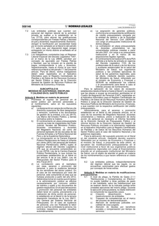 El Peruano
Lunes 2 de diciembre de 2013508146
7.2 Las entidades públicas que cuenten con
personal del régimen laboral de la actividad
privada se sujetan a lo establecido en la
Ley 27735, para abonar las gratiﬁcaciones
correspondientes por Fiestas Patrias y Navidad
en julio y diciembre, respectivamente.Asimismo,
otorgan la boniﬁcación por escolaridad hasta
por el monto señalado en el literal b) del párrafo
7.1, salvo que, por disposición legal, vengan
entregando un monto distinto al señalado en el
citado literal.
7.3 Los trabajadores contratados bajo el Régimen
Laboral Especial del Decreto Legislativo 1057,
en el marco de la Ley 29849, perciben por
concepto de aguinaldo por Fiestas Patrias
y Navidad, que se incluyen en la planilla de
pagos correspondiente a julio y diciembre,
respectivamente, hasta el monto al que hace
referencia el literal a) del párrafo 7.1 del presente
artículo. Para tal efecto, dichos trabajadores
deben estar registrados en el Aplicativo
Informático para el Registro Centralizado de
Planillas y de Datos de los Recursos Humanos
del Sector Público a cargo de la Dirección
General de Gestión de Recursos Públicos del
Ministerio de Economía y Finanzas.
SUBCAPÍTULO III
MEDIDAS DE AUSTERIDAD, DISCIPLINA
Y CALIDAD EN EL GASTO PÚBLICO
Artículo 8. Medidas en materia de personal
8.1 Prohíbese el ingreso de personal en el
sector público por servicios personales y
el nombramiento, salvo en los supuestos
siguientes:
a) Ladesignaciónencargosdeconﬁanzayde
directivos superiores de libre designación
y remoción, conforme a los documentos
de gestión de la entidad, a la Ley 28175,
Ley Marco del Empleo Público, y demás
normativa sobre la materia.
b) El nombramiento en plaza presupuestada
cuando se trate de magistrados del Poder
Judicial, ﬁscales del Ministerio Público,
docentes universitarios y docentes
del Magisterio Nacional, así como del
personal egresado de las escuelas de las
Fuerzas Armadas y la Policía Nacional del
Perú y de la Academia Diplomática.
c) La incorporación en la Carrera Especial
Pública Penitenciaria de hasta el ochenta
por ciento (80%) del personal del Instituto
Nacional Penitenciario (INPE) sujeto al
régimen laboral del Decreto Legislativo
276 que se encuentra comprendido en
la Ley 29709, Ley de la Carrera Especial
Pública Penitenciaria, lo que incluye los
porcentajes establecidos en el literal e)
del artículo 8 de la Ley 29951, Ley de
Presupuesto del Sector Público para el
Año Fiscal 2013.
d) La contratación para el reemplazo
por cese, ascenso o promoción del
personal, o para la suplencia temporal
de los servidores del sector público. En
el caso de los reemplazos por cese del
personal, este comprende al cese que se
hubiese producido a partir del año 2012,
debiéndose tomar en cuenta que el ingreso
a la administración pública se efectúa
necesariamente por concurso público
de méritos y sujeto a los documentos de
gestiónrespectivos.Enelcasodelascenso
o promoción del personal las entidades
deben tener en cuenta, previamente a la
realización de dicha acción de personal,
lo establecido en el literal b) de la tercera
disposición transitoria de la Ley 28411,
Ley General del Sistema Nacional de
Presupuesto. En el caso de suplencia
de personal, una vez ﬁnalizada la labor
para la cual fue contratada la persona, los
contratos respectivos quedan resueltos
automáticamente.
e) La asignación de gerentes públicos,
conformealacorrespondientecertiﬁcación
de crédito presupuestario otorgada por
la entidad de destino y de la Autoridad
Nacional del Servicio Civil (SERVIR),
con cargo al presupuesto institucional de
dichos pliegos.
f) La contratación en plaza presupuestada
de docentes universitarios en las
universidades públicas creadas a partir
del año 2007, con cargo a su presupuesto
institucional y en el marco de las
disposiciones legales vigentes.
g) Elnombramientodehastael20%delaPEA
deﬁnida a la fecha de entrada en vigencia
del Decreto Legislativo 1153, de los
profesionales de la salud y de los técnicos
y auxiliares asistenciales de la salud del
Ministerio de Salud, sus organismos
públicos y las unidades ejecutoras de
salud de los gobiernos regionales, para
tal efecto, mediante decreto supremo,
del Ministerio de Salud, refrendado por
el ministro de Economía y Finanzas y
SERVIR se establecerán los criterios
y el procedimiento para llevar a cabo el
referido proceso de nombramiento.
Para la aplicación de los casos de excepción
establecidos desde el literal a) hasta el literal f), es requisito
que las plazas a ocupar se encuentren aprobadas en el
Cuadro de Asignación de Personal (CAP), registradas en
el Aplicativo Informático para el Registro Centralizado de
Planillas y de Datos de los Recursos Humanos del Sector
Público a cargo de la Dirección General de Gestión de
Recursos Públicos del Ministerio de Economía y Finanzas,
y que cuenten con la respectiva certiﬁcación del crédito
presupuestario.
Adicionalmente, para el ascenso o promoción
establecido en el literal d) del presente artículo, en el
caso de los docentes del Magisterio Nacional, docentes
universitarios y médicos, previo a realización de dicha
acción de personal es necesario el informe favorable
de la Dirección General de Presupuesto Público y el
informe técnico de la Dirección General de Gestión de
Recursos Públicos vinculado a la información registrada
en el Aplicativo Informático para el Registro Centralizado
de Planillas y de Datos de los Recursos Humanos del
Sector Público para el caso del Gobierno Nacional y los
gobiernos regionales.
Para la aplicación del supuesto previsto en el literal
g) del presente artículo, mediante decreto supremo
refrendado por el ministro de Economía y Finanzas y
el ministro de Salud, a propuesta de este último, se
aprueban las modiﬁcaciones presupuestarias en el
nivel institucional a favor de sus organismos públicos
y los gobiernos regionales con cargo al ﬁnanciamiento
previsto en el presupuesto institucional del Ministerio
de Salud, con el objeto de atender el gasto en materia
de los nombramientos a que hacen referencia el citado
literal.
8.2 Las entidades públicas, independientemente
del régimen laboral que las regule, no se
encuentran autorizadas para efectuar gastos
por concepto de horas extras.
Artículo 9. Medidas en materia de modiﬁcaciones
presupuestarias
9.1 A nivel de pliego, la Partida de Gasto 2.1.1
“Retribuciones y Complementos en Efectivo”
no puede habilitar a otras partidas de gasto
ni ser habilitada, salvo las habilitaciones que
se realicen dentro de la indicada partida entre
unidades ejecutoras del mismo pliego. Durante
la ejecución presupuestaria, la citada restricción
no comprende los siguientes casos:
a) Creación, desactivación, fusión o
reestructuración de entidades.
b) Traspaso de competencias en el marco
del proceso de descentralización.
c) Atención de sentencias judiciales con
calidad de cosa juzgada.
d) Atención de deudas por beneﬁcios
sociales y compensación por tiempo de
servicios.
 