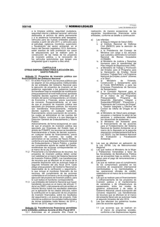 El Peruano
Lunes 2 de diciembre de 2013508148
a la limpieza pública, seguridad ciudadana,
seguridad interna y defensa nacional; vehículos
destinados al servicio de alerta permanente
y a la asistencia humanitaria ante desastres;
vehículos para las nuevas entidades públicas
creadas a partir del año 2011; y vehículos para
el patrullaje, vigilancia, monitoreo, supervisión
y ﬁscalización del sector ambiental, en el
marco del Decreto Legislativo 1013. Asimismo,
están exentos de esta prohibición los casos
de adquisiciones que se realicen para la
consecución de las metas de los proyectos
de inversión pública, y la renovación de
los vehículos automotores que tengan una
antigüedad igual o superior a diez años.
CAPÍTULO III
OTRAS DISPOSICIONES PARA EJECUCIÓN DEL
GASTO PÚBLICO
Artículo 11. Proyectos de inversión pública con
ﬁnanciamiento del Gobierno Nacional
11.1 En el Año Fiscal 2014, los recursos públicos que
se asignen en los presupuestos institucionales
de las entidades del Gobierno Nacional para
la ejecución de proyectos de inversión en los
gobiernos regionales o los gobiernos locales,
se transﬁeren bajo la modalidad de modiﬁcación
presupuestariaenelnivelinstitucional,aprobada
mediante decreto supremo refrendado por el
ministro del sector correspondiente y el ministro
de Economía y Finanzas, previa suscripción
de convenio. Excepcionalmente, en el caso
de que el proyecto de inversión pública sea
ejecutado por empresas públicas, los recursos
son transferidos ﬁnancieramente, mediante
decreto supremo, en cualquier fuente de
ﬁnanciamiento, previa suscripción de convenio,
los cuales se administran en las cuentas del
Tesoro Público, conforme a lo que disponga la
Dirección General de Endeudamiento y Tesoro
Público.
Adicionalmente, de forma excepcional, en caso
de que el proyecto de inversión pública sea
ejecutado por Empresas del Estado bajo el
ámbito de FONAFE, los recursos se transferirán
ﬁnancieramente a través de decreto supremo,
en cualquier fuente de ﬁnanciamiento, previa
suscripción de convenio, los cuales se
administran en las cuentas del Tesoro Público,
conforme a lo que disponga la Dirección General
de Endeudamiento y Tesoro Público, y podrán
ser considerados aporte de capital del Estado,
emitiéndose las acciones correspondientes en
el marco de la Ley 27170.
11.2 Previamente a la transferencia de recursos, los
proyectos de inversión pública deben contar
con viabilidad en el marco del Sistema Nacional
de Inversión Pública (SNIP). Las transferencias
de recursos que se efectúen en el marco de la
presente disposición sólo se autorizan hasta el
segundo trimestre del año ﬁscal 2014. Cada
pliego presupuestario del Gobierno Nacional es
responsable de la veriﬁcación y seguimiento,
lo que incluye el monitoreo ﬁnanciero de los
recursos, del cumplimiento de las acciones
contenidas en el convenio y en el cronograma de
ejecución del proyecto de inversión pública, para
lo cual realiza el monitoreo correspondiente.
11.3 Las entidades del Gobierno Nacional que hayan
transferido recursos en el marco del artículo 11
de la Ley 29951 y del presente artículo emiten un
informe técnico sobre los resultados obtenidos
por la aplicación de los citados artículos, sobre
la contribución en la ejecución de los proyectos
de inversión ﬁnanciados, sobre los resultados
del seguimiento y el avance del proyecto. Este
informe se publica en los portales institucionales
de dichas entidades hasta febrero de 2014 y
febrero de 2015, según corresponda.
Artículo 12. Transferencias ﬁnancieras permitidas
entre entidades públicas durante el Año Fiscal 2014
12.1 Autorízase en el presente Año Fiscal la
realización, de manera excepcional, de las
siguientes transferencias ﬁnancieras entre
entidades, conforme se detalla a continuación:
a) Las referidas:
i. al Seguro Integral de Salud (SIS);
ii. al Instituto Nacional de Defensa
Civil (INDECI) para la atención de
desastres;
iii. a la Presidencia del Consejo de
Ministros con cargo a los recursos
que custodia y administra la Comisión
Nacional de Bienes Incautados
(CONABI);
iv. al Ministerio de Justicia y Derechos
Humanos para la operatividad del
Plan Integral de Reparaciones (PIR);
v. al Ministerio de Trabajo y Promoción
del Empleo para el Programa para
la Generación de Empleo Social
Inclusivo “Trabaja Perú” y el Programa
Nacional de Empleo Juvenil “Jóvenes
a la Obra”;
vi. al Ministerio de Vivienda,
Construcción y Saneamiento para
el Fondo MIVIVIENDA, y para las
Empresas Prestadoras de Servicios
de Saneamiento;
vii. a la Comisión Nacional para el
DesarrolloyVidasinDrogas(DEVIDA)
en el marco de los Programas
Presupuestales: “Programa de
Desarrollo Alternativo Integral y
Sostenible-PIRDAIS”, “Prevención y
Tratamiento del Consumo de Drogas”
y “Gestión Integrada y Efectiva del
Control de Oferta de Drogas en el
Perú”;
viii. al Ministerio de Salud para proteger,
recuperar y mantener la salud de las
personas y poblaciones afectadas
por situaciones de epidemias; y
ix. al Ministerio del Ambiente para
el ﬁnanciamiento de las acciones
para el Fortalecimiento del Sistema
Nacional de Gestión Ambiental, en el
marco de lo dispuesto en la segunda
disposición complementaria ﬁnal de la
Ley 29325, Ley del Sistema Nacional
de Evaluación y Fiscalización
Ambiental.
b) Las que se efectúen en aplicación de
la Ley 29768, Ley de Mancomunidad
Regional.
c) Las que realice el Ministerio de la Mujer
y Poblaciones Vulnerables a favor de
las Sociedades de Beneﬁcencia Pública
que se encuentran bajo su ámbito, como
apoyo para el pago de remuneraciones y
pensiones.
d) Las que se realicen para el cumplimiento
de los compromisos pactados en los
convenios de cooperación internacional
reembolsables y no reembolsables, y
las operaciones oﬁciales de crédito,
celebrados en el marco de la normatividad
vigente.
e) Las que se realicen para el ﬁnanciamiento
y coﬁnanciamiento de los proyectos de
inversión pública y el mantenimiento
de carreteras y de infraestructura de
saneamiento, entre los niveles de
gobierno subnacional y de estos al
Gobierno Nacional, previa suscripción del
convenio respectivo. Las transferencias
de recursos que se efectúen en el marco
del presente literal solo se autorizan hasta
el segundo trimestre del año 2014.
f) Las que efectúen los gobiernos locales
para las acciones siguientes:
f.1 Las acciones que se realicen en
el marco de programas sociales,
conforme a las disposiciones legales
 