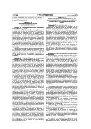 El Peruano
Lunes 2 de diciembre de 2013508150
supremo refrendado por el ministro de Economía y
Finanzas y el ministro del sector correspondiente, a
propuesta de este último.
CAPÍTULO IV
DISPOSICIONES EN MATERIA
DE INVERSIÓN PÚBLICA
Artículo 16. Fondo de Promoción a la Inversión
Pública Regional y Local
Autorízase al Ministerio de Economía y Finanzas a
ﬁnanciar, con cargo a los recursos de la Reserva de
Contingencia, los ﬁnes del Fondo de Promoción a la
Inversión Pública Regional y Local (FONIPREL) hasta
por la suma de S/. 500 000 000,00 (QUINIENTOS
MILLONES Y 00/100 NUEVOS SOLES), cuya
transferencia a los gobiernos regionales y gobiernos
locales respectivos se efectúa conforme a lo establecido
en el artículo 45 de la Ley 28411, Ley General del
Sistema Nacional de Presupuesto, y se incorpora en
los presupuestos institucionales correspondientes en
la fuente de ﬁnanciamiento Recursos Determinados.
La asignación de los recursos antes referidos se sujeta
a las disposiciones legales vigentes que regulan el
FONIPREL.
Asimismo, dispónese que de los recursos autorizados
por el presente numeral, pueden ser asignados para el
ﬁnanciamiento de proyectos de inversión pública en
seguridad ciudadana hasta el monto de S/. 250 000
000,00 (DOSCIENTOS CINCUENTA MILLONES Y
00/100 NUEVOS SOLES) a través de los mecanismos del
FONIPREL.
Artículo 17. Fondo de Apoyo a las Asociaciones
Público Privadas Coﬁnanciadas (Fondo APP)
Créase el Fondo de Apoyo a las Asociaciones
Público Privadas Cofinanciadas (Fondo APP) en el
Ministerio de Economía y Finanzas, con la finalidad
de coadyuvar al cofinanciamiento que requiera la
ejecución de proyectos a cargo de las Asociaciones
Público Privadas cofinanciadas formuladas por el
Comité Especial de Proyectos de Inversión Pública
de la Agencia de Promoción de la Inversión Privada
(PROINVERSIÓN), así como a las Iniciativas Privadas
Cofinanciadas. El cofinanciamiento solicitado al Fondo
APP se determina conforme a los criterios establecidos
en el Reglamento de la presente disposición. Para
tal efecto, la Dirección General de Endeudamiento
y Tesoro Público (DGETP) se encuentra autorizada
a depositar la suma de hasta S/. 1 500 000 000,00
(MIL QUINIENTOS MILLONES Y 00/100 NUEVOS
SOLES) en una cuenta del Tesoro Público, con cargo
a los saldos de los recursos del Tesoro Público al 31
de diciembre del año 2013, los que para efectos de
la presente norma, están exceptuados del artículo 7,
numeral 7.1, literal a) del Texto Único Ordenado de la
Ley 27245, Ley de Responsabilidad y Transparencia
Fiscal y modificatorias, aprobado mediante el Decreto
Supremo 066-2009-EF.
El Comité Especial de Proyectos de Inversión
Pública de PROINVERSIÓN presenta las solicitudes de
coﬁnanciamiento a la Dirección General de Política de
Inversiones del Ministerio de Economía y Finanzas, que
se encarga de seleccionarlas y determinar el monto del
coﬁnanciamiento que el Fondo otorga a las mismas,
siemprequesecumplanconlosrequisitosyprocedimientos
establecidos mediante decreto supremo refrendado por
el ministro de Economía y Finanzas, el cual también
contiene disposiciones sobre las características para el
uso, implementación y funcionamiento del mencionado
Fondo, así como las demás disposiciones reglamentarias
y complementarias que sean necesarias en el marco de lo
dispuesto en la presente disposición.
Mediante decreto supremo, refrendado por el
ministro de Economía y Finanzas, se autoriza el
otorgamiento de los recursos del Fondo APP a favor
de las entidades del Gobierno Nacional, los gobiernos
regionales y los gobiernos locales para la ejecución de
los proyectos seleccionados conforme a lo señalado
en el párrafo precedente y que, previamente, hayan
suscrito un documento de compromiso ante la Dirección
General de Política de Inversiones. Dichos recursos
se incorporan en el presupuesto de las entidades
correspondientes en la fuente de financiamiento
Recursos Determinados.
CAPÍTULO V
DISPOSICIONES ESPECIALES EN MATERIA DE
EDUCACIÓN, SALUD, ATENCIÓN DE DESASTRES,
LUCHA CONTRA LAS DROGAS E INCLUSIÓN
SOCIAL
Artículo 18. Sistema de plazas docentes
Dispónese que la evaluación y validación de las
necesidades de nuevas plazas de docentes, personal
directivo, personal jerárquico, auxiliares de educación
y personal administrativo de instituciones educativas
públicas, por parte del Ministerio de Educación, se
realiza sobre la base de un padrón nominado de alumnos
registrados en el Sistema de Información de Apoyo a la
Gestión de la Institución Educativa (SIAGIE), conforme a
una distribución de estas plazas en función a la demanda
educativa debidamente sustentada y habiendo efectuado
previamente una racionalización de la asignación de
plazas en el respectivo ámbito regional, en el marco
del sistema de ordenamiento y/o incremento de plazas
docentes, implementado conforme al párrafo 15.1 del
artículo 15 de la Ley 29812.
Los recursos previstos en el pliego Ministerio de
Educación para su ﬁnanciamiento son transferidos a
los gobiernos regionales correspondientes, mediante
decreto supremo refrendado por el ministro de Economía
y Finanzas y el ministro de Educación a propuesta de este
último.
Artículo 19. Programas presupuestales en materia
de educación
Dispóngase que con cargo a los recursos previstos
en el pliego Ministerio de Educación se transferirán a
favor de las unidades ejecutoras de educación de los
gobiernos regionales a nivel nacional hasta S/. 153 900
000,00 (CIENTO CINCUENTA Y TRES MILLONES
NOVECIENTOS MIL Y 00/100 NUEVOS SOLES) para
el ﬁnanciamiento de bienes y servicios del Programa
Presupuestal Logros de Aprendizaje de Estudiantes de la
Educación Básica Regular y del Programa Presupuestal
Incremento en el acceso de la población de 3 a 16 años
a los servicios educativos públicos de la Educación
Básica Regular. De estos recursos se podrán transferir
a favor de las unidades ejecutoras de educación de los
gobiernos regionales a nivel nacional hasta S/. 100 000
000,00 (CIEN MILLONES Y 00/100 NUEVOS SOLES)
para el ﬁnanciamiento de nuevas plazas docentes para la
ampliación de la cobertura en educación inicial.
Dichosrecursosserántransferidospreviocumplimiento
de compromisos de gestión para la adecuada provisión
de servicios educativos de calidad en el aula. Dichos
compromisos, lineamientos y requisitos estarán deﬁnidos
mediante resolución ministerial del Ministerio de Educación
y se encontrarán relacionados al menos a las siguientes
actividades:
- Contratación del transporte para la distribución de los
cuadernos de trabajo y textos entregados por el MINEDU
y adjudicación del proceso de compra de materiales
fungibles para las instituciones educativas multigrado.
- Revisión de las Rutas de Aprendizaje de los
especialistas de las Instancias de Gestión Descentralizada
(Dirección Regional de Educación (DRE) y Unidades de
Gestión Educativa Local (UGEL) y de los directores y
docentes de las instituciones educativas de la Educación
Básica Regular (EBR)).
- Contratación de los docentes acompañantes
y formadores de escuelas focalizadas que están
matriculados y que han rendido la evaluación inicial en el
Programa de Formación y Certiﬁcación de Formadores y
Acompañantes Pedagógicos.
- Aplicación de las Pruebas de Contratación Docente
por parte de las DRE de los gobiernos regionales y emisión
de actos resolutivos de contratación a través del Sistema
NEXUS por parte de las UGEL.
- Consignación en el Sistema de Información de
Apoyo a la Gestión de la Institución Educativa (SIAGIE)
de información de los alumnos matriculados en el 2013.
- Registro de docentes nombrados y contratados de
EBR en el 2013 en PerúEduca, consignando instituciones
educativas, escala y especialidad.
Los recursos a los que se reﬁere el presente artículo
son transferidos a las unidades ejecutoras del Sector
Educación en dos tramos, durante el primer trimestre del
 
