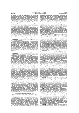 El Peruano
Lunes 2 de diciembre de 2013508152
sin Drogas (DEVIDA), es la encargada de efectuar el
monitoreo y veriﬁcación del cumplimiento de las metas
programadas de los productos correspondientes a los
programas presupuestales: “Programa de Desarrollo
Alternativo Integral y Sostenible - PIRDAIS”, “Prevención
y Tratamiento del Consumo de Drogas”, y “Gestión
Integrada y Efectiva del Control de Oferta de Drogas en el
Perú”, a ser ejecutados por las entidades con cargo a los
recursos aprobados en las leyes anuales de presupuesto
en el marco de los objetivos previstos en la estrategia
nacional de la lucha contra las drogas.
Previa a la ejecución de las metas programadas de los
productoscorrespondientesalosprogramaspresupuestales
antes señalados, las entidades ejecutoras deben suscribir
convenios de cooperación interinstitucional con DEVIDA,
que garanticen a esta última institución el monitoreo y la
veriﬁcación del cumplimiento de las metas programadas,
así como contar con la conformidad de DEVIDA respecto
a los planes operativos correspondientes, en un plazo
máximo de treinta días calendario contados a partir de la
vigencia de la ley anual de presupuesto respectiva.
Artículo 25. Distribución de insumos y bienes para
pre y post erradicación
Autorízase, a partir de la vigencia de la presente Ley, a
la Comisión Nacional para el Desarrollo y Vida sin Drogas
(DEVIDA) a distribuir insumos y bienes que requiera para
el desarrollo de actividades agropecuarias de apoyo
inmediato, con la ﬁnalidad de atender a la población de
las zonas afectadas por las acciones de erradicación de
los cultivos ilegales de coca, que se adquieran para pre y
post erradicación en el marco del Programa Presupuestal
Programa de Desarrollo Alternativo Integral y Sostenible
(PIRDAIS).
Artículo 26. Transferencias para la infraestructura
e implementación de Centros Infantiles de Atención
Integral del Programa Nacional Cuna Más
Autorízase a los gobiernos regionales y gobiernos
locales a realizar transferencias ﬁnancieras con cargo a
su presupuesto institucional, a favor del pliego Ministerio
de Desarrollo e Inclusión Social para que, a través
del Fondo de Cooperación para el Desarrollo Social -
FONCODES, desarrolle proyectos de infraestructura e
implemente Centros Infantiles de Atención Integral (CIAI)
del Programa Nacional Cuna Más (PNCM), en el marco
de las directivas aprobadas por este programa; para
tal ﬁn se les exceptúa del literal c) del numeral 41.1 del
artículo 41 de la Ley 28411, Ley General del Sistema
Nacional de Presupuesto, previo informe favorable de la
Dirección General de Presupuesto Público del Ministerio
de Economía y Finanzas. El Ministerio de Desarrollo e
Inclusión Social aprueba los procedimientos y criterios
de focalización para la aplicación de lo señalado en la
presente disposición mediante resolución ministerial.
Dichas transferencias ﬁnancieras se aprueban mediante
acuerdo de Consejo Regional o Concejo Municipal,
respectivamente, requiriéndose el informe previo favorable
de la oﬁcina de presupuesto o la que haga sus veces en
la entidad. El acuerdo del Consejo Regional se publica
en el diario oﬁcial El Peruano, y el acuerdo del Concejo
Municipal se publica en su página web.
Los gobiernos regionales y los gobiernos locales son
responsables de la veriﬁcación y seguimiento, lo que
incluye el monitoreo ﬁnanciero de los recursos transferidos
y del cumplimiento de las acciones que se desarrollan
a través de FONCODES. Asimismo, los gobiernos
regionales, gobiernos locales y el Ministerio de Desarrollo
e Inclusión Social publican en su portal institucional los
informes sobre el avance de la ejecución de los proyectos
de infraestructura ﬁnanciados con las transferencias de
recursos autorizadas por la presente disposición.
DISPOSICIONES COMPLEMENTARIAS
DISPOSICIONES COMPLEMENTARIAS FINALES
PRIMERA. Autorízase al Ministerio de Economía y
Finanzas a transferir hasta el monto de S/. 50 000 000,00
(CINCUENTA MILLONES Y 00/100 NUEVOS SOLES) de
la Reserva de Contingencia, destinados a los ﬁnes del
“Fondo DU 037-94”, creado mediante Decreto de Urgencia
051-2007, con el objeto de realizar el pago del monto
devengado en el marco de la Ley 29702, y modiﬁcatoria.
Los recursos a los que se reﬁere el primer párrafo
de la presente disposición se transﬁeren a los pliegos
respectivos utilizando el procedimiento establecido en
el artículo 45 de la Ley 28411, Ley General del Sistema
Nacional de Presupuesto, a propuesta de la Oﬁcina
General de Planiﬁcación, Inversiones y Presupuesto en
coordinación con la Oﬁcina General de Administración
y Recursos Humanos del Ministerio de Economía y
Finanzas, con el objeto que las entidades correspondientes
continúen atendiendo directamente los abonos en las
cuentas bancarias correspondientes y las cargas sociales
respectivas, de acuerdo a los criterios y procedimientos
que se hubieren establecido en el marco de la cuarta
disposición complementaria ﬁnal de la Ley 29812.
La atención del pago continuo de la boniﬁcación a
que hace referencia la Ley 29702 y modiﬁcatoria, está
a cargo de las entidades públicas respectivas, sujeto
a sus presupuestos institucionales aprobados por las
leyes anuales de presupuesto y sin demandar recursos
adicionales al Tesoro Público.
SEGUNDA. Autorízase al Ministerio de Economía
y Finanzas para ﬁnanciar el Plan de Incentivos a la
Mejora de la Gestión y Modernización Municipal (PI),
con cargo a los recursos de su presupuesto institucional,
hasta por la suma de S/. 1 100 000 000,00 (MIL CIEN
MILLONES Y 00/100 NUEVOS SOLES), cuya distribución
se efectúa tomando en cuenta los criterios del Fondo de
Compensación Municipal (FONCOMUN) y conforme a
los lineamientos y metas de dicho plan. La transferencia
de los recursos autorizados por la presente disposición
se aprueba mediante decreto supremo refrendado por el
ministro de Economía y Finanzas a solicitud de la Dirección
General de Presupuesto Público, y se incorporan en
los gobiernos locales correspondientes en la fuente de
ﬁnanciamiento Recursos Determinados.
TERCERA. Establécese como límite para que el
Banco Central de Reserva del Perú (BCRP) requiera
autorización por ley para efectuar operaciones y celebrar
convenios de crédito para cubrir desequilibrios transitorios
en la posición de las reservas internacionales, cuando el
monto de tales operaciones y convenios supere una suma
equivalente a diez veces el valor de la cuota del Perú en el
Fondo Monetario Internacional (FMI), de conformidad con
el artículo 85 de la Constitución Política del Perú.
CUARTA. Los créditos presupuestarios
correspondientes a las competencias y funciones
transferidas en el año 2013 en el marco del proceso de
descentralización, y que no hayan sido consideradas en
la fase de programación y formulación del presupuesto
del sector público para el Año Fiscal 2014 en el pliego
correspondiente, se transﬁeren durante el presente
año ﬁscal, con cargo al presupuesto del pliego que ha
transferido la competencia, conforme a lo establecido en
la quinta disposición transitoria de la Ley 27783, Ley de
Bases de la Descentralización. Dichas transferencias se
realizan en enero del año 2014 a propuesta del pliego
respectivo y detallan el monto que corresponde a cada
pliego a ser habilitado. La propuesta antes mencionada
se remite al Ministerio de Economía y Finanzas para los
ﬁnes respectivos.
QUINTA. Dispónese, a partir de la vigencia de la
presente Ley, que lo dispuesto en el artículo 42 de la Ley
28411, Ley General del Sistema Nacional de Presupuesto,
es aplicable para la incorporación de los recursos
directamente recaudados del Ministerio de la Producción
en los organismos públicos de dicho sector en el marco de
lo dispuesto por el artículo 17 del Decreto Ley 25977, Ley
General de la Pesca, y el artículo 27 de su reglamento,
aprobado por Decreto Supremo 012-2001-PE, concordado
con el Decreto Supremo 002-2008-PRODUCE.
SEXTA. A partir de la vigencia de la presente Ley, y
con el propósito de fortalecer la provisión de los servicios
que presta el Estado a la población, dispónese que
las entidades públicas del Gobierno Nacional pueden
establecer medidas con el objeto de desconcentrarse a
zonas del país que requieran mayor asistencia técnica. De
ser necesario, el Ministerio de Economía y Finanzas puede
autorizar la creación de unidades ejecutoras exceptuando
del monto establecido en el artículo 58 de la Ley 28411,
Ley General del Sistema Nacional de Presupuesto, sin
demandar recursos adicionales al Tesoro Público.
La creación de nuevas unidades ejecutoras se informa
oportunamente por el Ministerio de Economía y Finanzas
a la Comisión de Presupuesto y Cuenta General de la
República del Congreso de la República.
SÉTIMA. Facúltase al Poder Ejecutivo para que
mediante decreto supremo, con el voto aprobatorio del
 