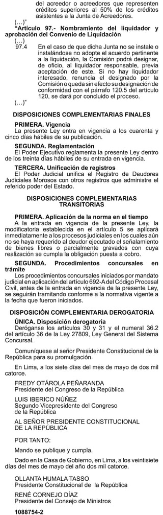 El Peruano
Miércoles 28 de mayo de 2014 523963
del acreedor o acreedores que representen
créditos superiores al 50% de los créditos
asistentes a la Junta de Acreedores.
(…)”
“Artículo 97.- Nombramiento del liquidador y
aprobación del Convenio de Liquidación
(…)
97.4 En el caso de que dicha Junta no se instale o
instalándose no adopte el acuerdo pertinente
a la liquidación, la Comisión podrá designar,
de oﬁcio, al liquidador responsable, previa
aceptación de este. Si no hay liquidador
interesado, renuncia el designado por la
Comisiónoquedasinefectosudesignaciónde
conformidad con el párrafo 120.5 del artículo
120, se dará por concluido el proceso.
(…)”
DISPOSICIONES COMPLEMENTARIAS FINALES
PRIMERA. Vigencia
La presente Ley entra en vigencia a los cuarenta y
cinco días hábiles de su publicación.
SEGUNDA. Reglamentación
El Poder Ejecutivo reglamenta la presente Ley dentro
de los treinta días hábiles de su entrada en vigencia.
TERCERA. Uniﬁcación de registros
El Poder Judicial uniﬁca el Registro de Deudores
Judiciales Morosos con otros registros que administre el
referido poder del Estado.
DISPOSICIONES COMPLEMENTARIAS
TRANSITORIAS
PRIMERA. Aplicación de la norma en el tiempo
A la entrada en vigencia de la presente Ley, la
modiﬁcatoria establecida en el artículo 5 se aplicará
inmediatamente a los procesos judiciales en los cuales aún
no se haya requerido al deudor ejecutado el señalamiento
de bienes libres o parcialmente gravados con cuya
realización se cumpla la obligación puesta a cobro.
SEGUNDA. Procedimientos concursales en
trámite
Los procedimientos concursales iniciados por mandato
judicial en aplicación del artículo 692-Adel Código Procesal
Civil, antes de la entrada en vigencia de la presente Ley,
se seguirán tramitando conforme a la normativa vigente a
la fecha que fueron iniciados.
DISPOSICIÓN COMPLEMENTARIA DEROGATORIA
ÚNICA. Disposición derogatoria
Deróganse los artículos 30 y 31 y el numeral 36.2
del artículo 36 de la Ley 27809, Ley General del Sistema
Concursal.
Comuníquese al señor Presidente Constitucional de la
República para su promulgación.
En Lima, a los siete días del mes de mayo de dos mil
catorce.
FREDY OTÁROLA PEÑARANDA
Presidente del Congreso de la República
LUIS IBERICO NÚÑEZ
Segundo Vicepresidente del Congreso
de la República
AL SEÑOR PRESIDENTE CONSTITUCIONAL
DE LA REPÚBLICA
POR TANTO:
Mando se publique y cumpla.
Dado en la Casa de Gobierno, en Lima, a los veintisiete
días del mes de mayo del año dos mil catorce.
OLLANTA HUMALA TASSO
Presidente Constitucional de la República
RENÉ CORNEJO DÍAZ
Presidente del Consejo de Ministros
1088754-2
LEY Nº 30202
EL PRESIDENTE DE LA REPÚBLICA
POR CUANTO:
EL CONGRESO DE LA REPÚBLICA;
Ha dado la Ley siguiente:
LEY QUE OTORGA ASIGNACIÓN ESPECIAL POR
LABORAR EN EL VALLE DE LOS RÍOS APURÍMAC,
ENE Y MANTARO (VRAEM) A LOS PROFESORES
CONTRATADOS Y DICTA OTRAS DISPOSICIONES
Artículo 1. Asignación especial a favor de los
profesores contratados
Dispónesequelosprofesorescontratadoseninstituciones
educativas públicas de Educación Básica y Educación
Técnico Productiva perciban, de manera excepcional, la
asignación especial a que se reﬁere la octava disposición
complementaria, transitoria y ﬁnal de la Ley 29944, Ley de
Reforma Magisterial, por servicio efectivo en el ámbito de
intervención directa o de inﬂuencia del Valle de los Ríos
Apurímac, Ene y Mantaro (VRAEM). Esta asignación no
tiene carácter remunerativo ni pensionable, no se incorpora
a la remuneración del profesor, no forma base de cálculo
para la asignación o compensación por tiempo de servicios
o cualquier otro tipo de boniﬁcaciones, asignaciones o
entregas, ni está afecta a cargas sociales.
Artículo 2. De la asignación especial
La asignación especial a ser otorgada a los profesores
contratados a que se reﬁere el artículo 1 de la presente
Ley, equivale a la determinada en el marco de la octava
disposición complementaria, transitoria y ﬁnal de la Ley
29944, Ley de Reforma Magisterial. El monto de la citada
asignación especial, así como su vigencia y periodicidad
puede ser modiﬁcado mediante decreto supremo
refrendado por el ministro de Economía y Finanzas y el
ministro de Educación, a propuesta de este último.
Los profesores comprendidos en la Carrera Pública
Magisterial que laboran en los distritos que forman parte
del ámbito de inﬂuencia del Valle de los Ríos Apurímac,
Ene y Mantaro (VRAEM), perciben una asignación especial
equivalentealaquerecibenaquellosquelaboranenlosdistritos
delámbitodeintervencióndirectadelVRAEM,determinadaen
el marco de la octava disposición complementaria, transitoria
y ﬁnal de la Ley 29944, Ley de Reforma Magisterial.
Artículo 3. Financiamiento
3.1 La aplicación de la presente Ley se ﬁnancia con
cargo al presupuesto institucional de los gobiernos
regionales, sin demandar recursos adicionales al
Tesoro Público.
3.2 Para el Año Fiscal 2014, autorízase al Ministerio
de Educación para realizar modiﬁcaciones
presupuestarias en el nivel institucional a favor
de los gobiernos regionales, hasta por la suma
de S/. 17 747 100,00 (DIECISIETE MILLONES
SETECIENTOS CUARENTA Y SIETE MIL CIEN
Y 00/100 NUEVOS SOLES), a ﬁn de ﬁnanciar
con cargo a su presupuesto institucional y sin
demandar recursos adicionales al Tesoro Público,
el costo del pago de la asignación especial a favor
de los profesores nombrados que prestan servicio
efectivo en el ámbito de inﬂuencia del VRAEM,
y de los profesores contratados que laboran en
los ámbitos de intervención directa o de inﬂuencia
del VRAEM. Para tal efecto, el Ministerio de
Educación y los gobiernos regionales quedan
exceptuados de lo dispuesto en el numeral 9.1 del
artículo 9 de la Ley 30114, Ley de Presupuesto
del Sector Público para el Año Fiscal 2014.
Las modiﬁcaciones presupuestarias en el nivel
institucional autorizadas en el párrafo precedente,
seapruebanmediantedecretosupremorefrendado
por los ministros de Economía y Finanzas y de
Educación, a propuesta de este último, dentro de
los treinta días hábiles de publicada la presente
Ley.
 